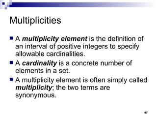 Multiplicities A  multiplicity element  is the definition of an interval of positive integers to specify allowable cardinalities. A  cardinality  is a concrete number of elements in a set. A multiplicity element is often simply called  multiplicity ; the two terms are synonymous. 