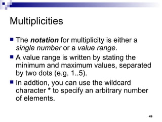 Multiplicities The  notation  for multiplicity is either a  single number  or a  value range . A value range is written by stating the minimum and maximum values, separated by two dots (e.g. 1..5). In addtion, you can use the wildcard character  *  to specify an arbitrary number of elements. 