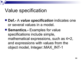Value specification Def.-  A  value specification  indicates one or several values in a model. Semantics.-  Examples for value specifications include simple, mathematical expressions, such as 4+2, and expressions with values from the object model, Integer::MAX_INT-1 