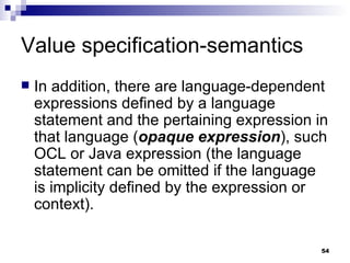 Value specification-semantics In addition, there are language-dependent expressions defined by a language statement and the pertaining expression in that language ( opaque expression ), such OCL or Java expression (the language statement can be omitted if the language is implicity defined by the expression or context). 