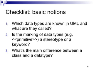 Checklist: basic notions Which data types are known in UML and what are they called? Is the marking of data types (e.g. <<primitive>>) a stereotype or a keyword? What’s the main difference between a class and a datatype? 