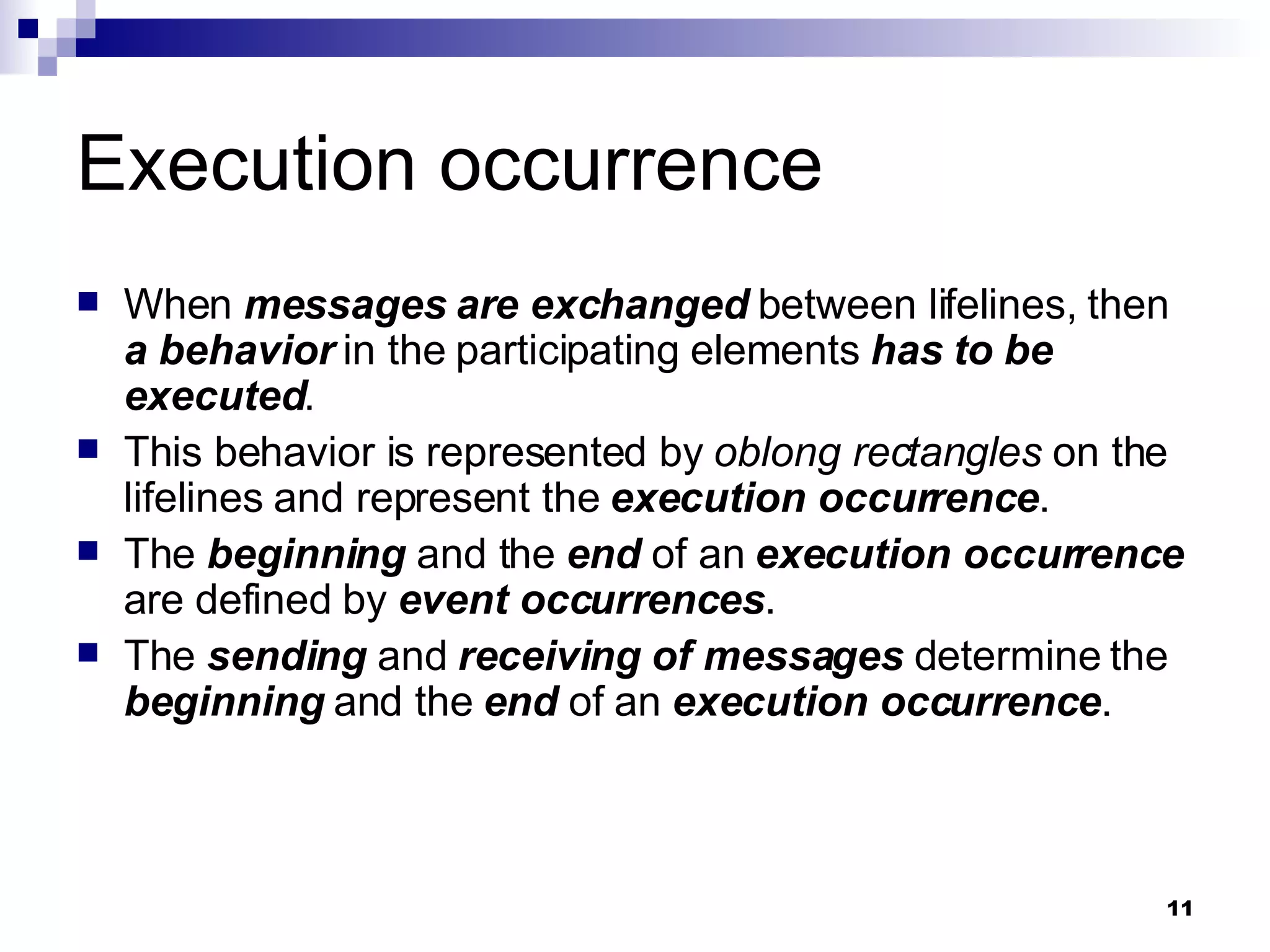 Execution occurrence When  messages are exchanged  between lifelines, then  a behavior  in the participating elements  has to be executed . This behavior is represented by  oblong rectangles  on the lifelines and represent the  execution occurrence . The  beginning  and the  end  of an  execution occurrence  are defined by  event occurrences . The  sending  and  receiving   of messages  determine the  beginning  and the  end  of an  execution occurrence . 