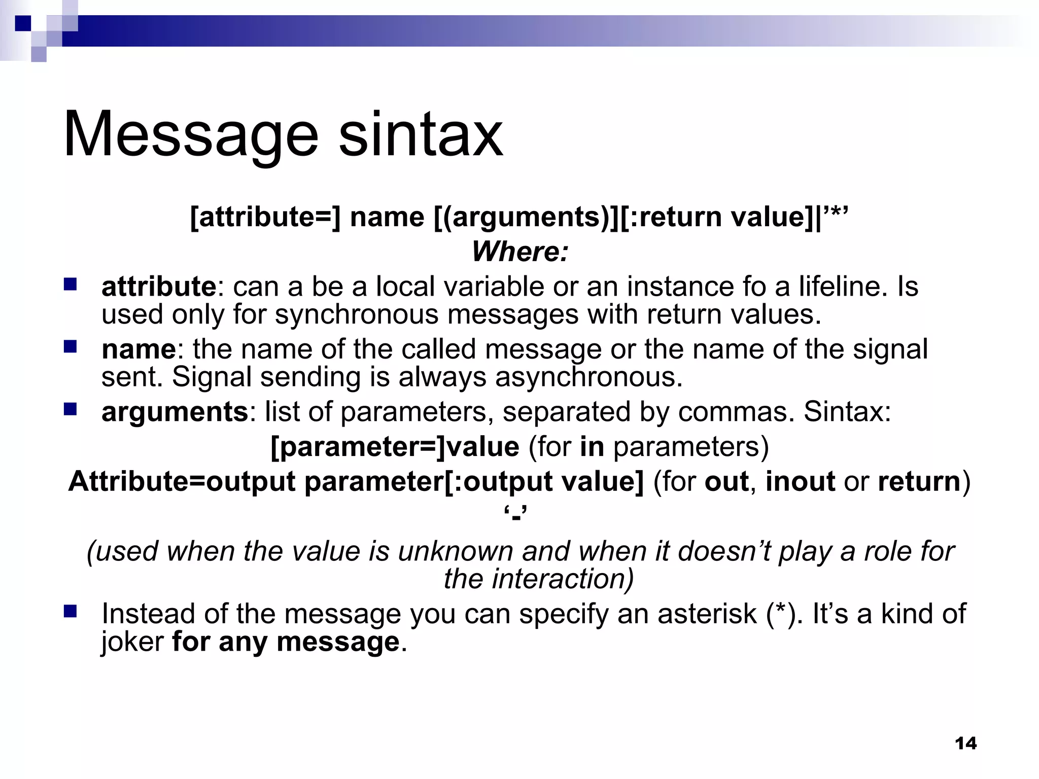 Message sintax [attribute=] name [(arguments)][:return value]|’*’ Where: attribute : can a be a local variable or an instance fo a lifeline. Is used only for synchronous messages with return values. name : the name of the called message or the name of the signal sent. Signal sending is always asynchronous. arguments : list of parameters, separated by commas. Sintax: [parameter=]value  (for  in  parameters) Attribute=output parameter[:output value]  (for  out ,  inout  or  return ) ‘ -’  (used when the value is unknown and when it doesn’t play a role for the interaction) Instead of the message you can specify an asterisk (*). It’s a kind of joker  for any message . 