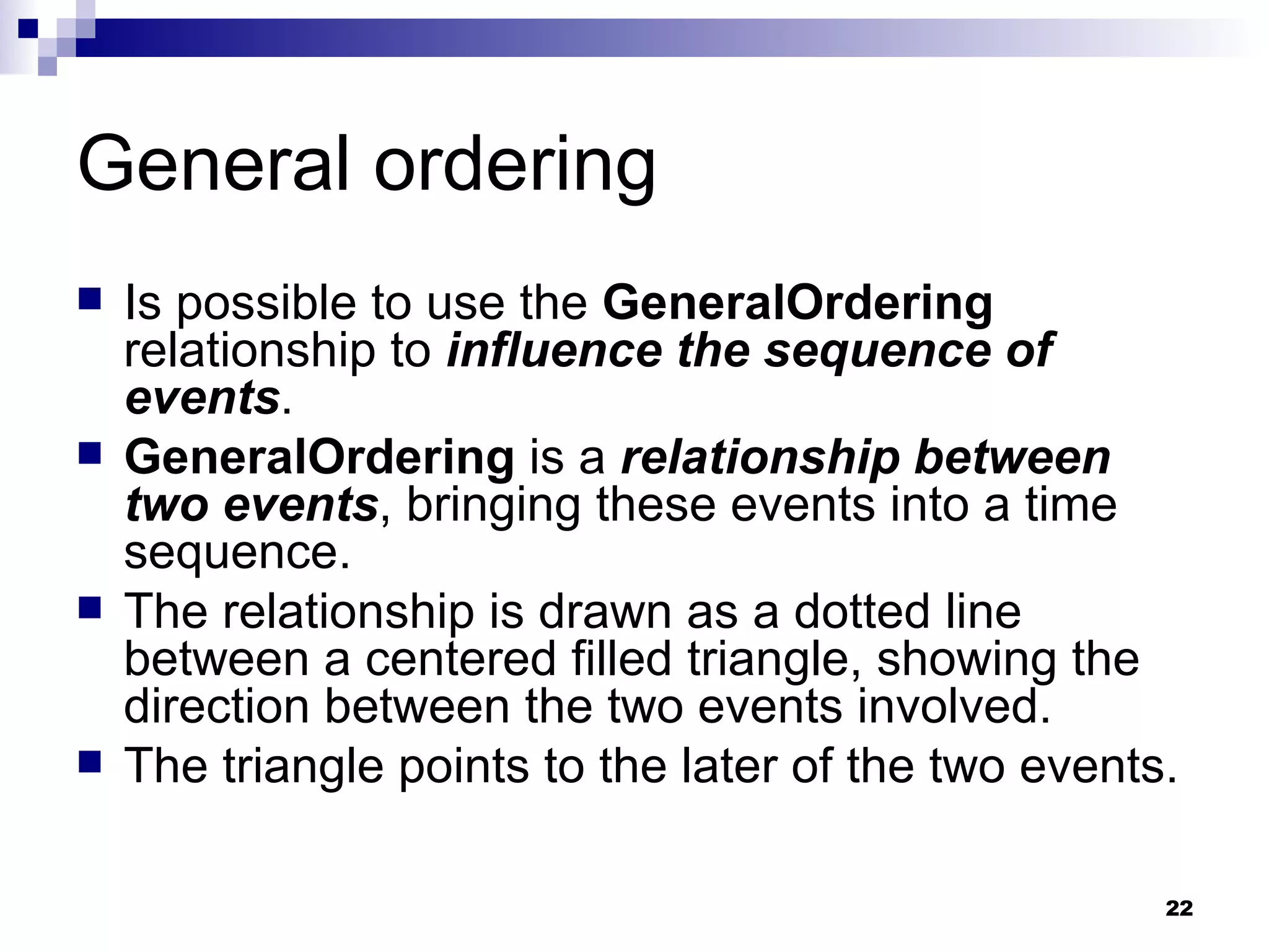 General ordering Is possible to use the  GeneralOrdering  relationship to  influence the sequence of events . GeneralOrdering  is a  relationship between two events , bringing these events into a time sequence. The relationship is drawn as a dotted line between a centered filled triangle, showing the direction between the two events involved. The triangle points to the later of the two events. 