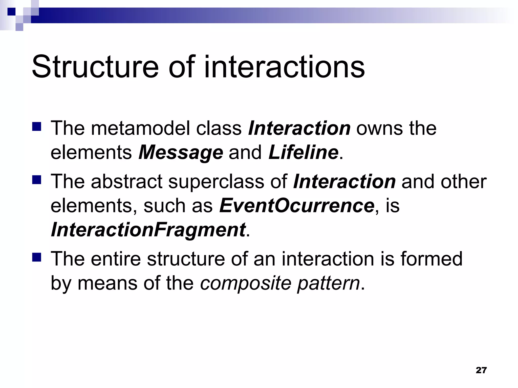 Structure of interactions The metamodel class  Interaction  owns the elements  Message  and  Lifeline . The abstract superclass of  Interaction  and other elements, such as  EventOcurrence , is  InteractionFragment . The entire structure of an interaction is formed by means of the  composite pattern . 