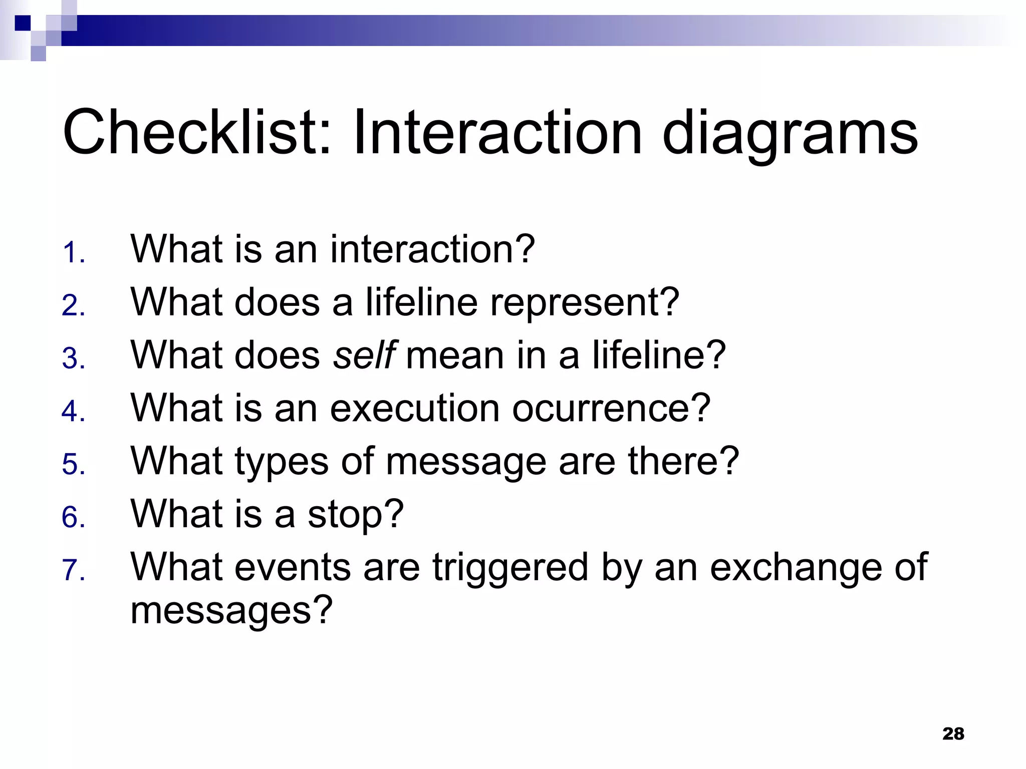 Checklist: Interaction diagrams What is an interaction? What does a lifeline represent? What does  self  mean in a lifeline? What is an execution ocurrence? What types of message are there? What is a stop? What events are triggered by an exchange of messages? 