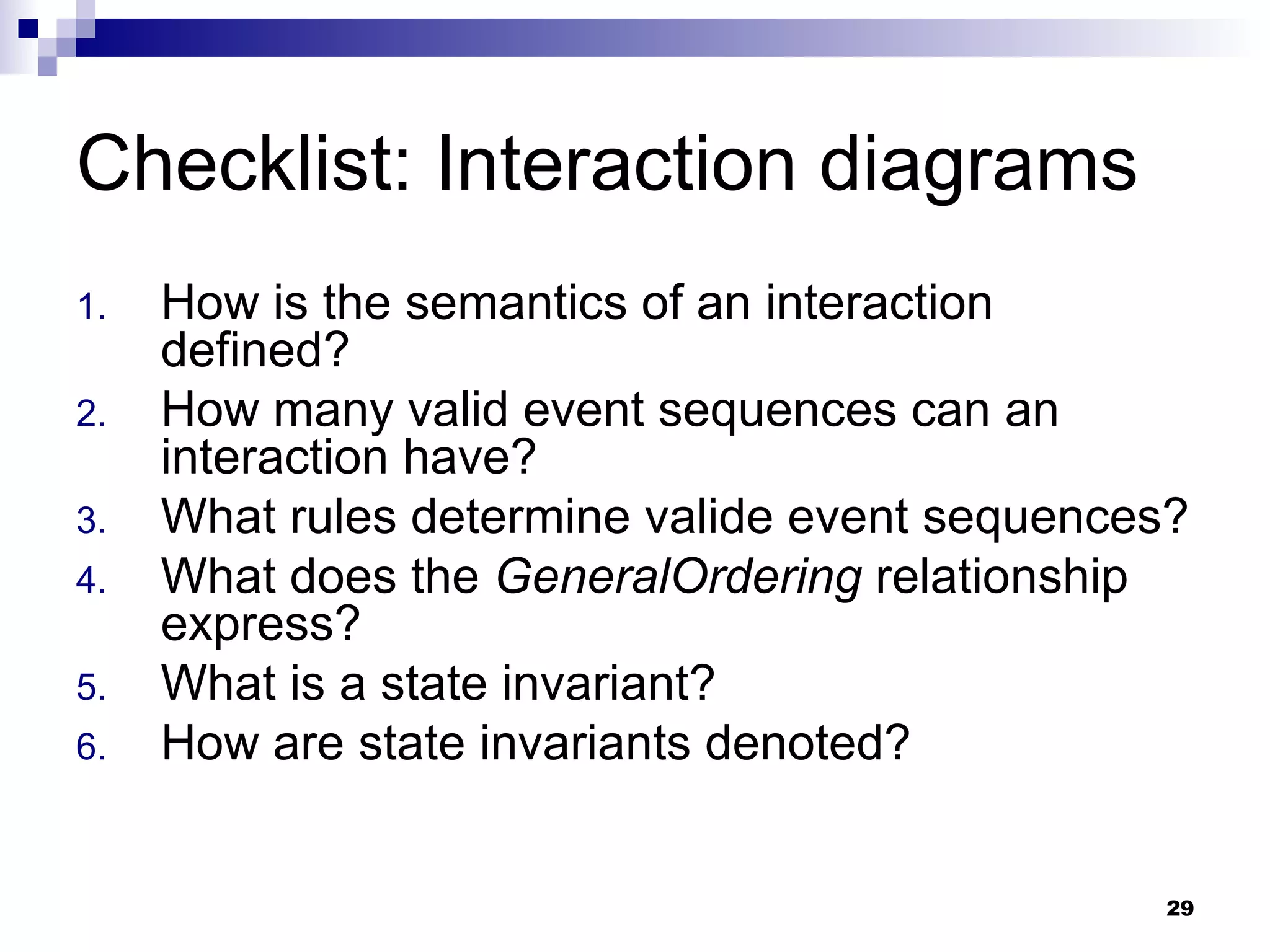 Checklist: Interaction diagrams How is the semantics of an interaction defined? How many valid event sequences can an interaction have? What rules determine valide event sequences? What does the  GeneralOrdering  relationship express? What is a state invariant? How are state invariants denoted? 