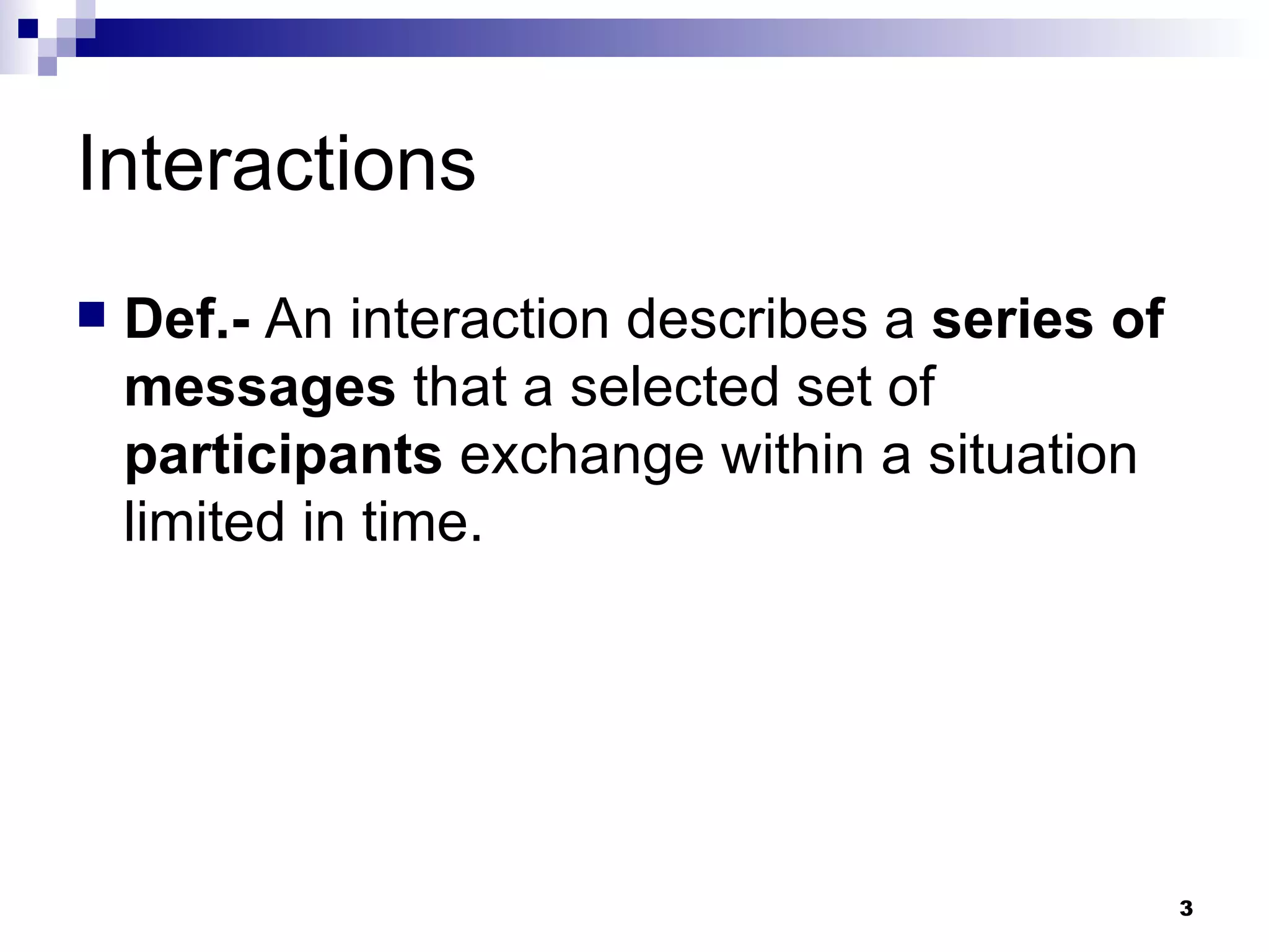 Interactions Def.-  An interaction describes a  series of messages  that a selected set of  participants  exchange within a situation limited in time. 