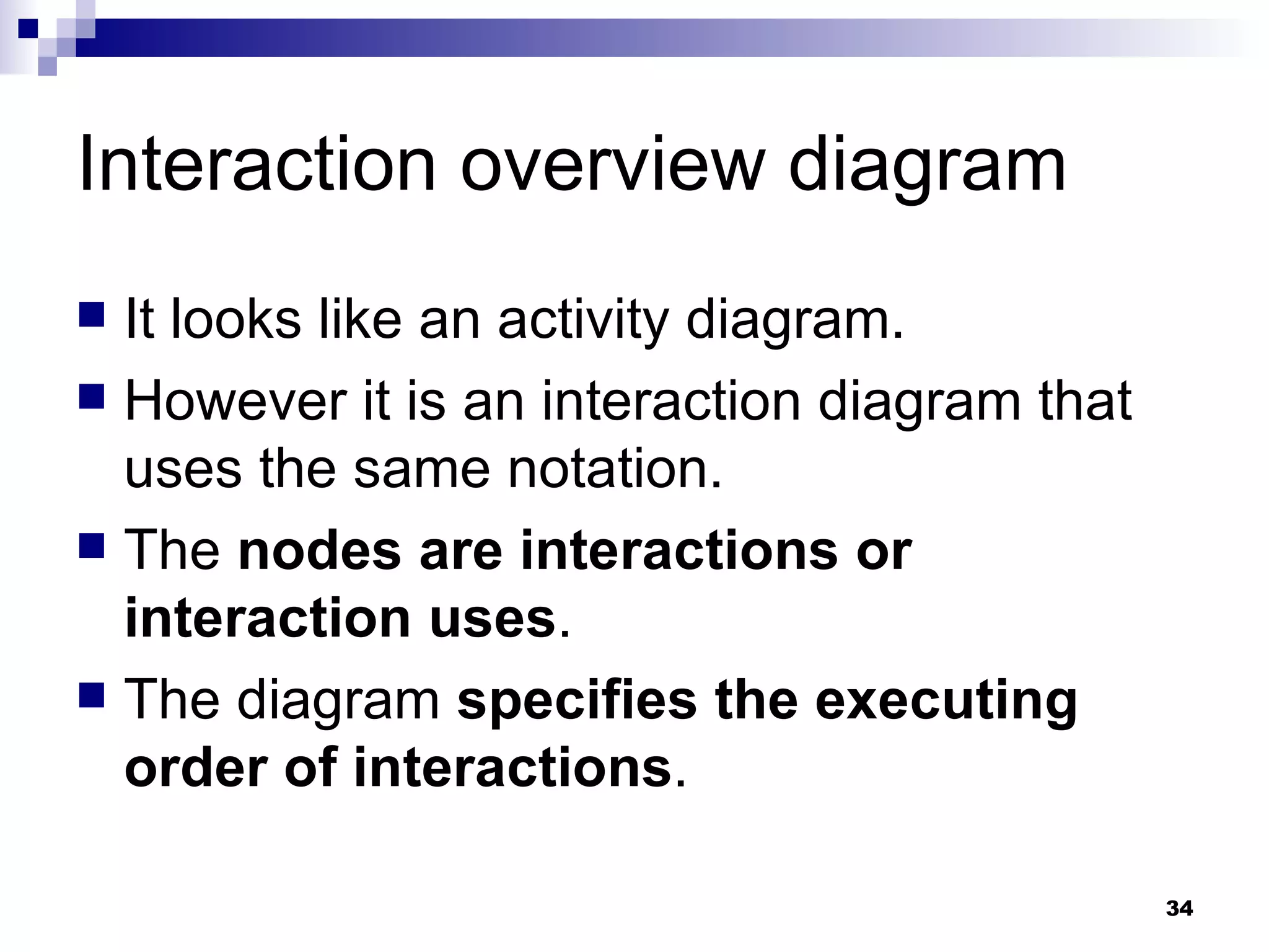 Interaction overview diagram It looks like an activity diagram. However it is an interaction diagram that uses the same notation. The  nodes are interactions or interaction uses . The diagram  specifies the executing order of interactions . 