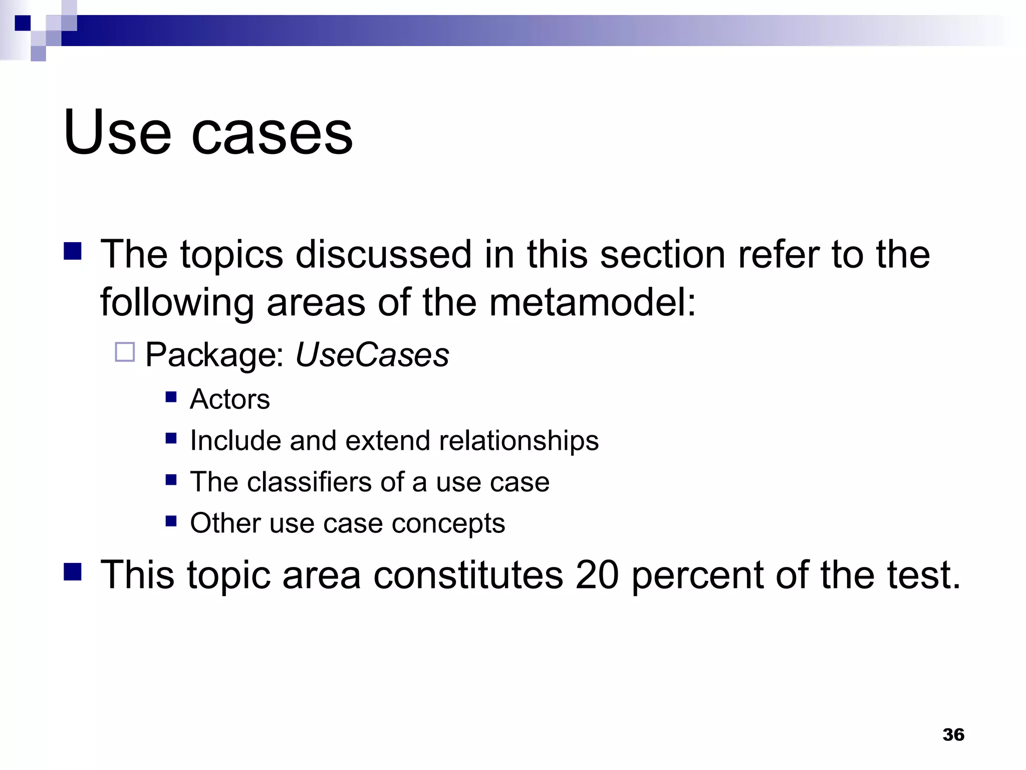 Use cases The topics discussed in this section refer to the following areas of the metamodel: Package:  UseCases Actors Include and extend relationships The classifiers of a use case Other use case concepts This topic area constitutes 20 percent of the test. 
