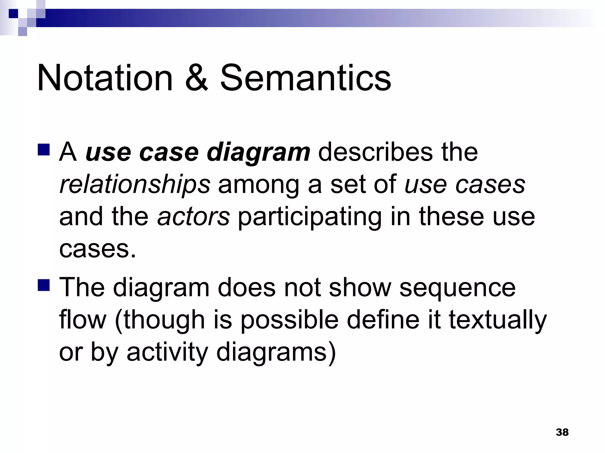 Notation & Semantics A  use case diagram  describes the  relationships  among a set of  use cases  and the  actors  participating in these use cases. The diagram does not show sequence flow (though is possible define it textually or by activity diagrams) 
