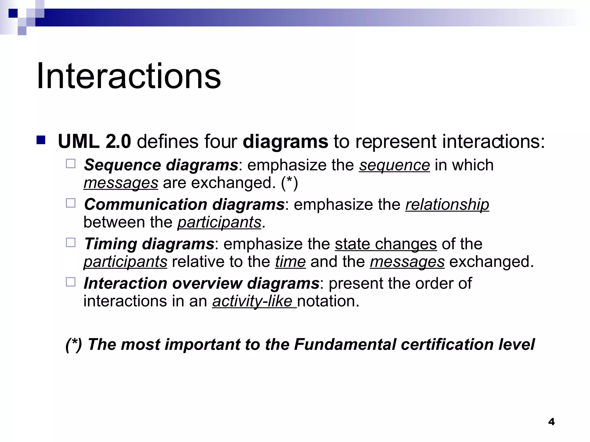 Interactions UML 2.0  defines four  diagrams  to represent interactions: Sequence diagrams : emphasize the  sequence  in which  messages  are exchanged. (*) Communication diagrams : emphasize the  relationship  between the  participants . Timing diagrams : emphasize the  state changes  of the  participants  relative to the  time  and the  messages  exchanged. Interaction overview diagrams : present the order of interactions in an  activity-like  notation. (*) The most important to the Fundamental certification level 