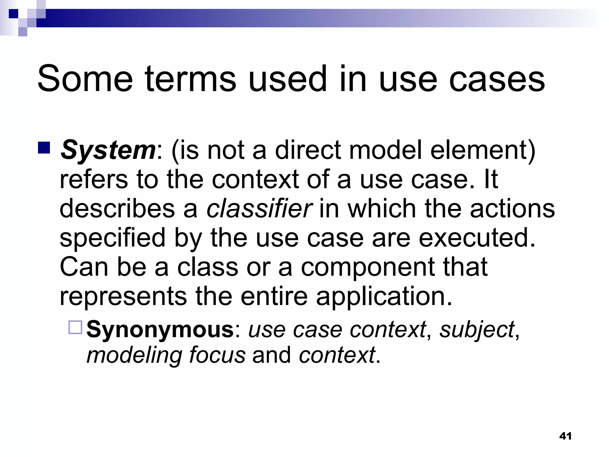 Some terms used in use cases System : (is not a direct model element) refers to the context of a use case. It describes a  classifier  in which the actions specified by the use case are executed. Can be a class or a component that represents the entire application. Synonymous :  use case context ,  subject ,  modeling focus  and  context . 