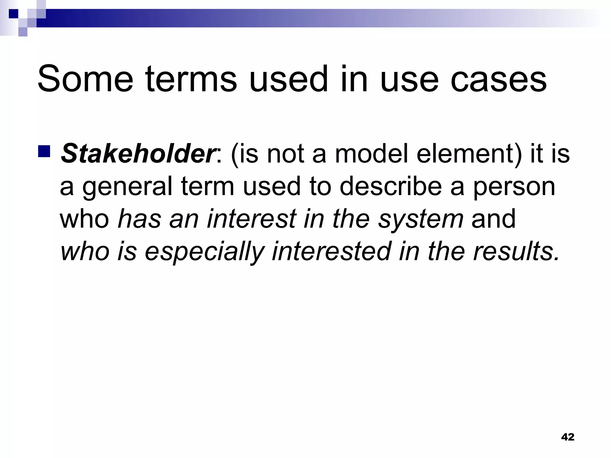 Some terms used in use cases Stakeholder : (is not a model element) it is a general term used to describe a person who  has an interest in the system  and  who is especially interested in the results. 