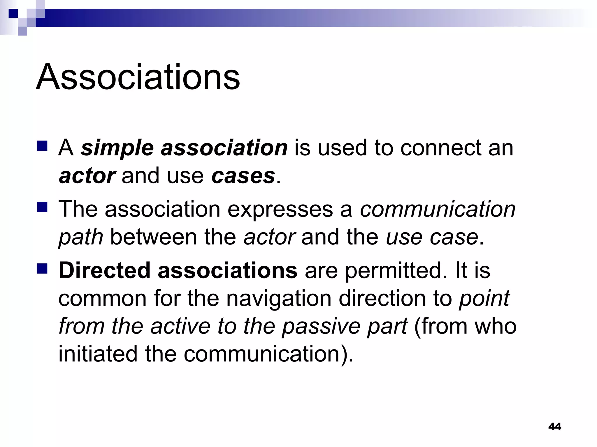 Associations A  simple association  is used to connect an  actor  and use  cases .  The association expresses a  communication path  between the  actor  and the  use case . Directed associations  are permitted. It is common for the navigation direction to  point from the active to the passive part  (from who initiated the communication). 