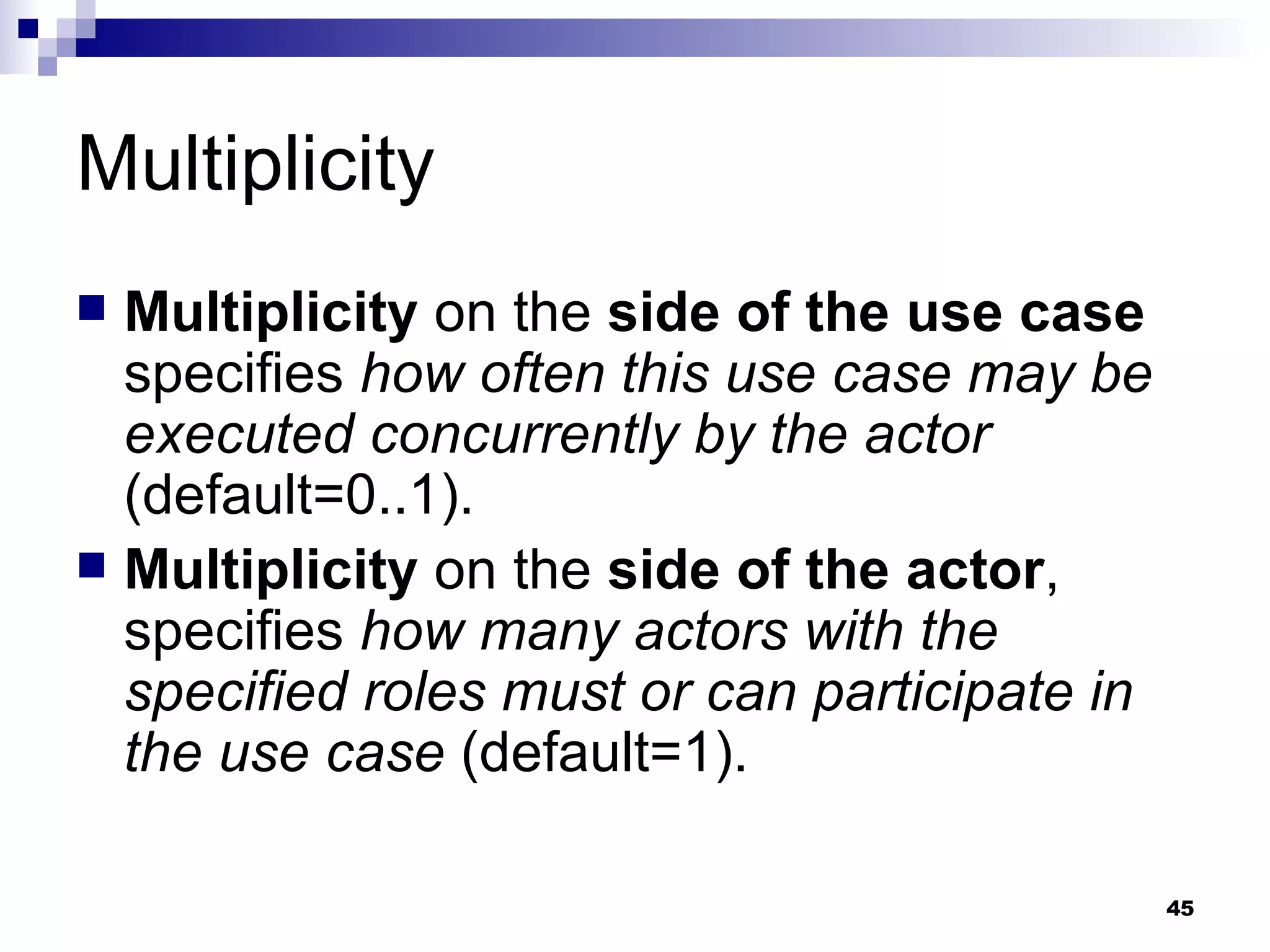 Multiplicity Multiplicity  on the  side of the use case  specifies  how often this use case may be executed concurrently by the actor  (default=0..1). Multiplicity  on the  side of the actor , specifies  how many actors with the specified roles must or can participate in the use case  (default=1). 