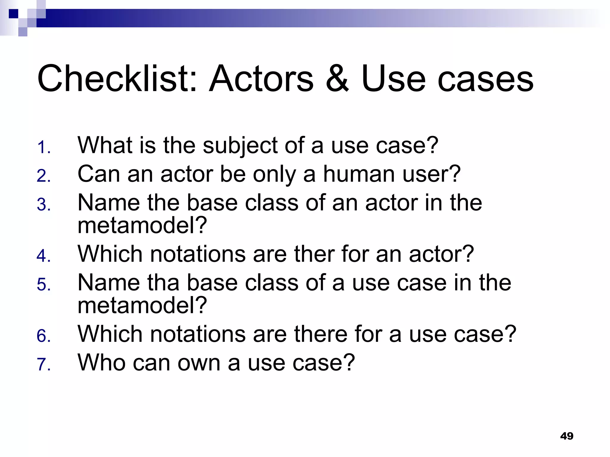 Checklist: Actors & Use cases What is the subject of a use case? Can an actor be only a human user? Name the base class of an actor in the metamodel? Which notations are ther for an actor? Name tha base class of a use case in the metamodel? Which notations are there for a use case? Who can own a use case? 