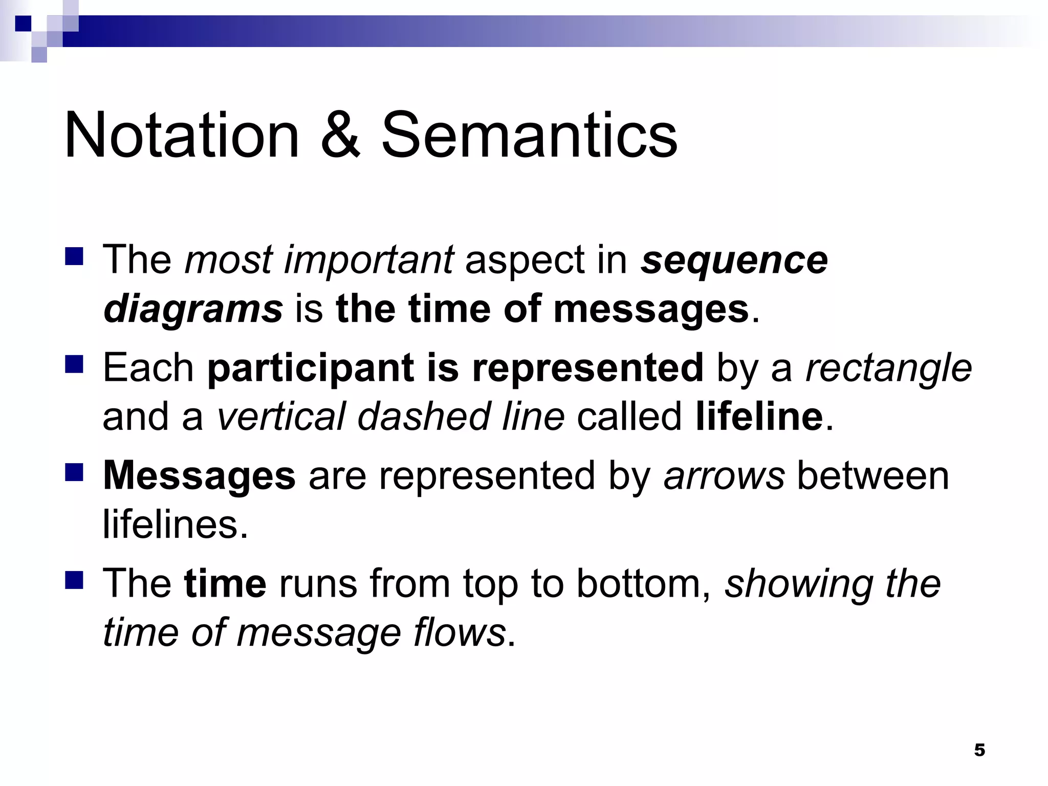 Notation & Semantics The  most important  aspect in  sequence diagrams  is  the time of messages . Each  participant is represented  by a  rectangle  and a  vertical dashed line  called  lifeline . Messages  are represented by  arrows  between lifelines. The  time  runs from top to bottom,  showing the time of message flows . 