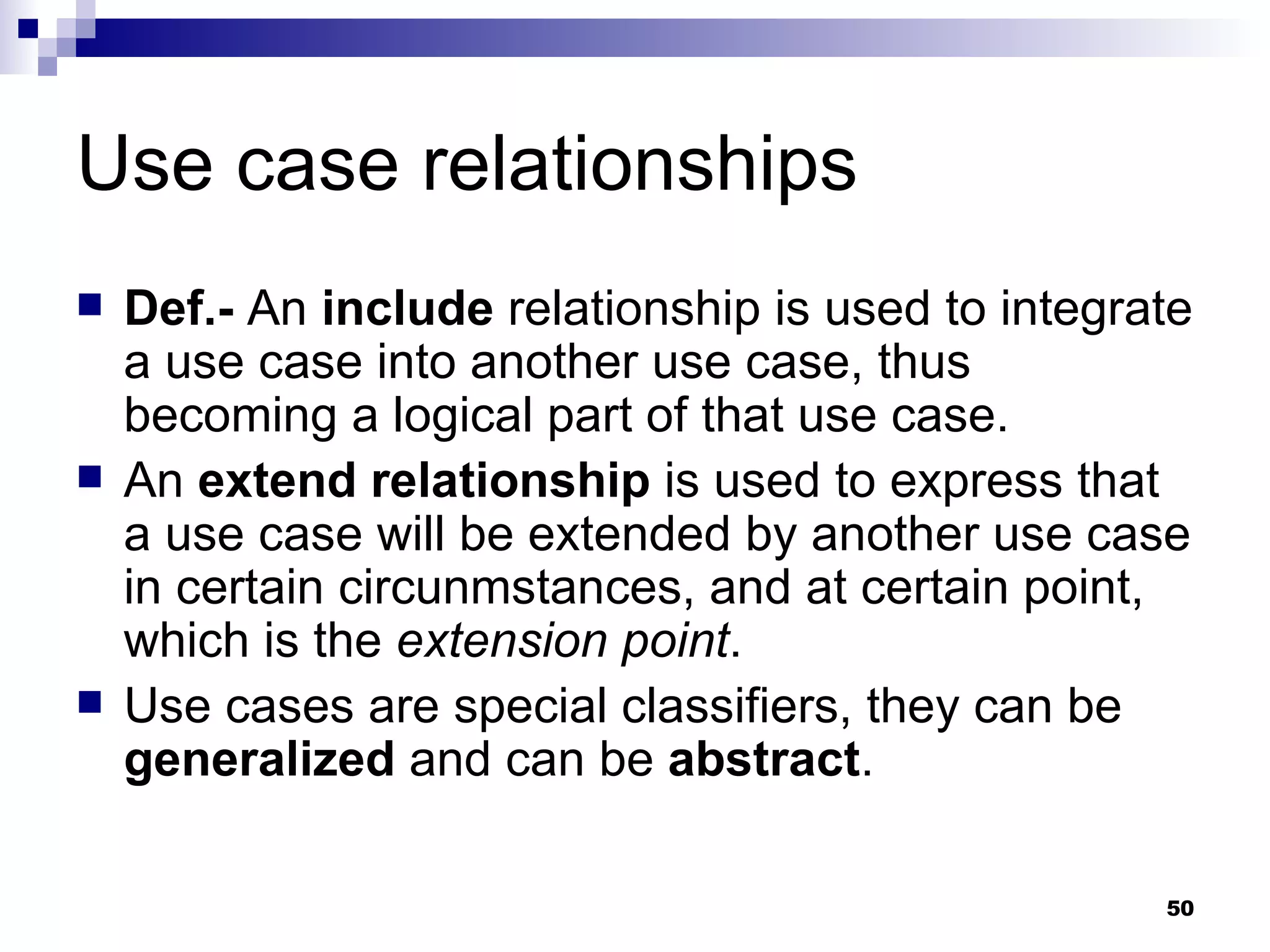 Use case relationships Def.-  An  include  relationship is used to integrate a use case into another use case, thus becoming a logical part of that use case. An  extend relationship  is used to express that a use case will be extended by another use case in certain circunmstances, and at certain point, which is the  extension point . Use cases are special classifiers, they can be  generalized  and can be  abstract .  