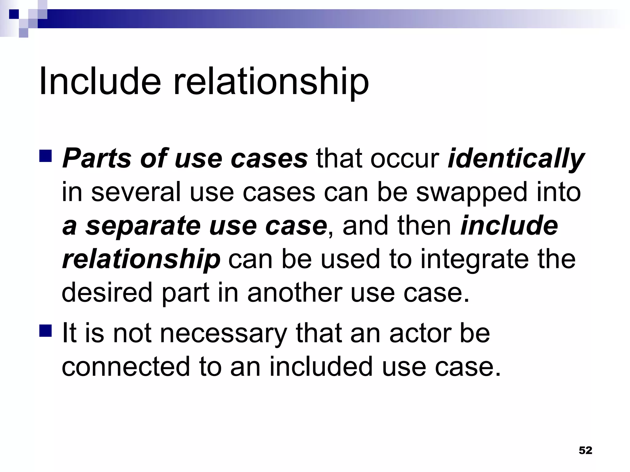 Include relationship Parts of use cases  that occur  identically  in several use cases can be swapped into  a separate use case , and then  include relationship  can be used to integrate the desired part in another use case. It is not necessary that an actor be connected to an included use case. 