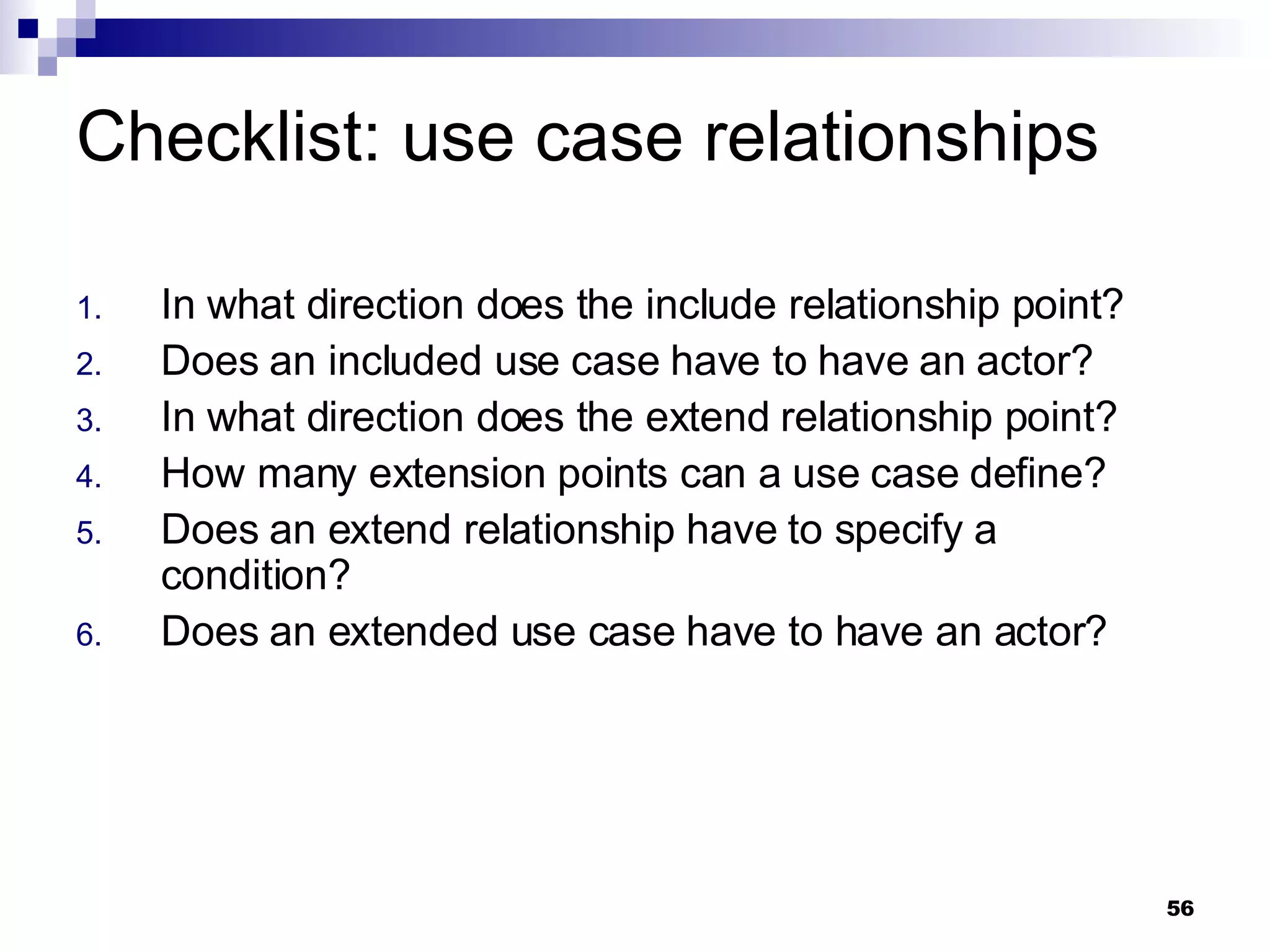 Checklist: use case relationships In what direction does the include relationship point? Does an included use case have to have an actor? In what direction does the extend relationship point? How many extension points can a use case define? Does an extend relationship have to specify a condition? Does an extended use case have to have an actor? 