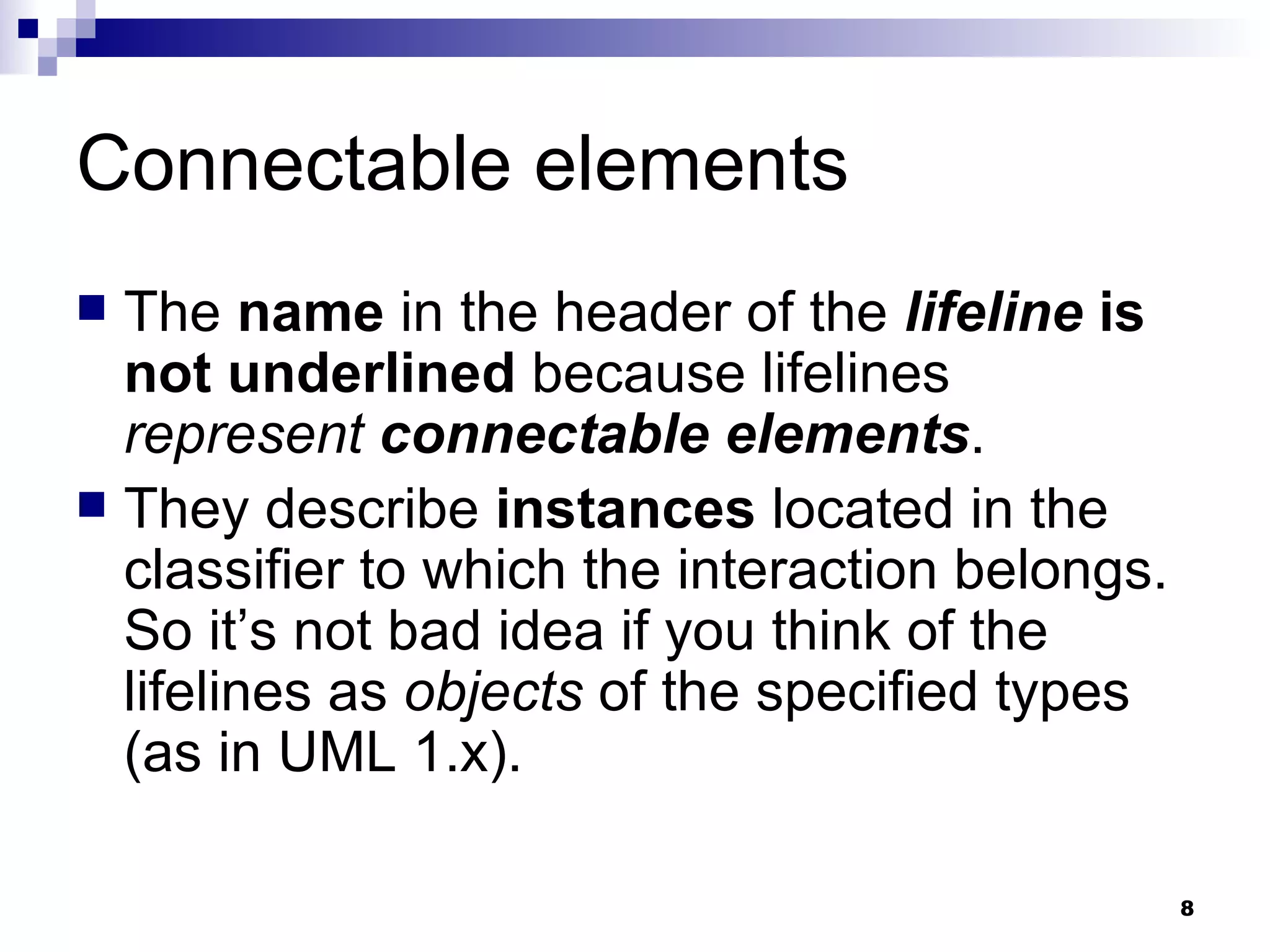 Connectable elements The  name  in the header of the  lifeline   is not underlined  because lifelines  represent   connectable elements . They describe  instances  located in the classifier to which the interaction belongs. So it’s not bad idea if you think of the lifelines as  objects  of the specified types (as in UML 1.x). 