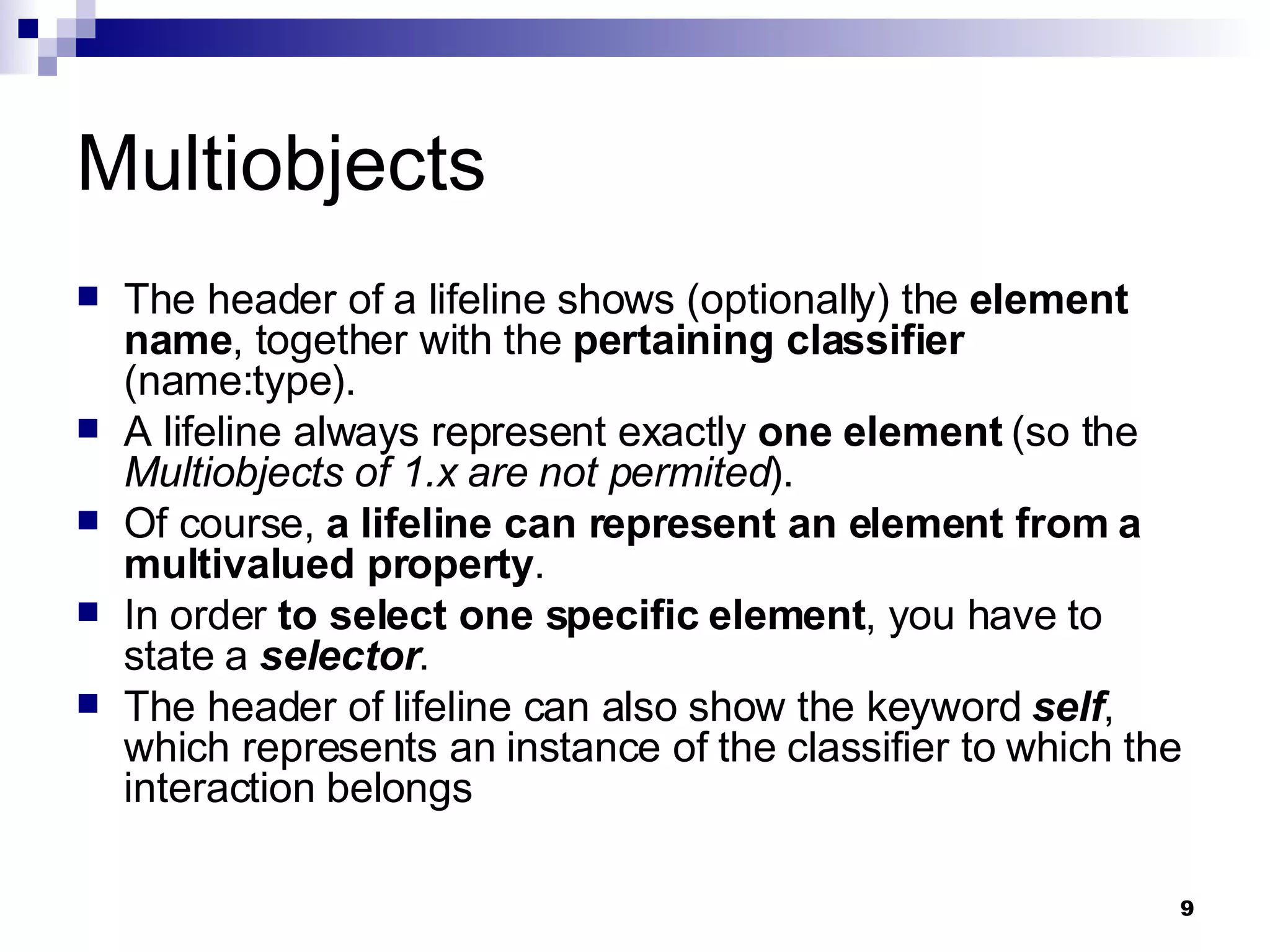 Multiobjects The header of a lifeline shows (optionally) the  element name , together with the  pertaining classifier  (name:type). A lifeline always represent exactly  one element  (so the  Multiobjects of 1.x are not permited ). Of course,  a lifeline can represent an element from a multivalued property .  In order  to select one specific element , you have to state a  selector . The header of lifeline can also show the keyword  self , which represents an instance of the classifier to which the interaction belongs 
