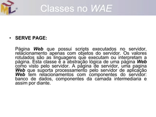 SERVE PAGE:  Página  Web  que possui scripts executados no servidor, relacionamento apenas com objetos do servidor. Os valores rotulados são as linguagens que executam ou interpretam a página. Esta classe é a abstração lógica de uma página  Web  como visto pelo servidor. A página de servidor, uma pagina  Web  que suporta processamento pelo servidor de aplicação  Web  tem relacionamentos com componentes do servidor: banco de dados, componentes da camada intermediaria e assim por diante. Classes no  WAE 