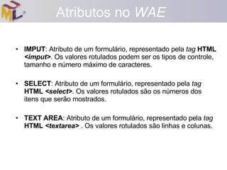IMPUT : Atributo de um formulário, representado pela  tag   HTML   <imput> . Os valores rotulados podem ser os tipos de controle, tamanho e número máximo de caracteres. SELECT : Atributo de um formulário, representado pela  tag   HTML  <select> . Os valores rotulados são os números dos itens que serão mostrados. TEXT AREA : Atributo de um formulário, representado pela  tag   HTML  <textarea>  . Os valores rotulados são linhas e colunas. Atributos no  WAE 