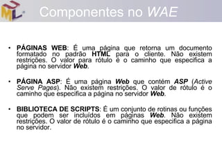PÁGINAS WEB : É uma página que retorna um documento formatado no padrão  HTML  para o cliente. Não existem restrições. O valor para rótulo é o caminho que especifica a página no servidor  Web . PÁGINA ASP : É uma página  Web  que contém  ASP  ( Active Serve Pages ). Não existem restrições. O valor de rótulo é o caminho que especifica a página no servidor  Web . BIBLIOTECA DE SCRIPTS : É um conjunto de rotinas ou funções que podem ser incluídos em páginas  Web . Não existem restrições. O valor de rótulo é o caminho que especifica a página no servidor. Componentes no  WAE 