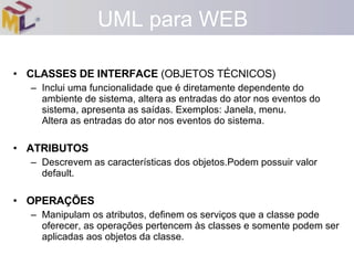 CLASSES DE INTERFACE  (OBJETOS TÉCNICOS) Inclui uma funcionalidade que é diretamente dependente do ambiente de sistema, altera as entradas do ator nos eventos do sistema, apresenta as saídas. Exemplos: Janela, menu. Altera as entradas do ator nos eventos do sistema. ATRIBUTOS Descrevem as características dos objetos.Podem possuir valor default. OPERAÇÕES Manipulam os atributos, definem os serviços que a classe pode oferecer, as operações pertencem às classes e somente podem ser aplicadas aos objetos da classe. UML para WEB 