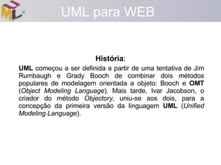 UML para WEB História :   UML  começou a ser definida a partir de uma tentativa de Jim Rumbaugh e Grady Booch de combinar dois métodos populares de modelagem orientada a objeto: Booch e  OMT  ( Object Modeling Language ). Mais tarde, Ivar Jacobson, o criador do método  Objectory , uniu-se aos dois, para a concepção da primeira versão da linguagem  UML  ( Unified Modeling Language ).  