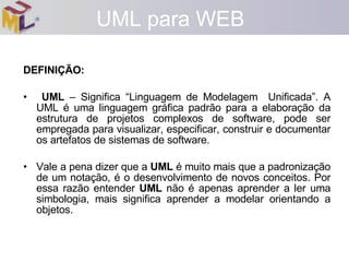 DEFINIÇÃO: UML  – Significa “Linguagem de Modelagem  Unificada”. A UML é uma linguagem gráfica padrão para a elaboração da estrutura de projetos complexos de software, pode ser empregada para visualizar, especificar, construir e documentar os artefatos de sistemas de software. Vale a pena dizer que a  UML  é muito mais que a padronização de um notação, é o desenvolvimento de novos conceitos. Por essa razão entender  UML  não é apenas aprender a ler uma simbologia, mais significa aprender a modelar orientando a objetos. UML para WEB 