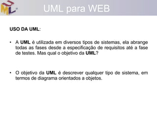 USO DA UML : A  UML  é utilizada em diversos tipos de sistemas, ela abrange todas as fases desde a especificação de requisitos até a fase de testes. Mas qual o objetivo da  UML ? O objetivo da  UML  é descrever qualquer tipo de sistema, em termos de diagrama orientados a objetos. UML para WEB 
