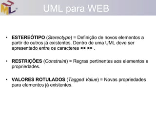 ESTEREÓTIPO  ( Stereotype ) = Definição de novos elementos a partir de outros já existentes. Dentro de uma UML deve ser apresentado entre os caracteres  << >>  . RESTRIÇÕES  ( Constraint ) = Regras pertinentes aos elementos e propriedades. VALORES ROTULADOS  ( Tagged Value ) = Novas propriedades para elementos já existentes. UML para WEB 
