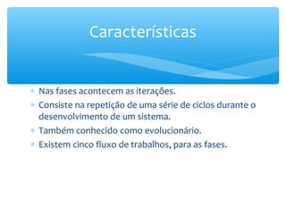 ∗ Nas fases acontecem as iterações.
∗ Consiste na repetição de uma série de ciclos durante o
desenvolvimento de um sistema.
∗ Também conhecido como evolucionário.
∗ Existem cinco fluxo de trabalhos, para as fases.
Características
 