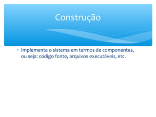 ∗ Implementa o sistema em termos de componentes,
ou seja: código fonte, arquivos executáveis, etc.
Construção
 