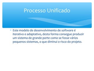 ∗ Este modelo de desenvolvimento de software é
iterativo e adaptativo, desta forma consegue produzir
um sistema de grande porte como se fosse vários
pequenos sistemas, o que diminui o risco do projeto.
Processo Unificado
 