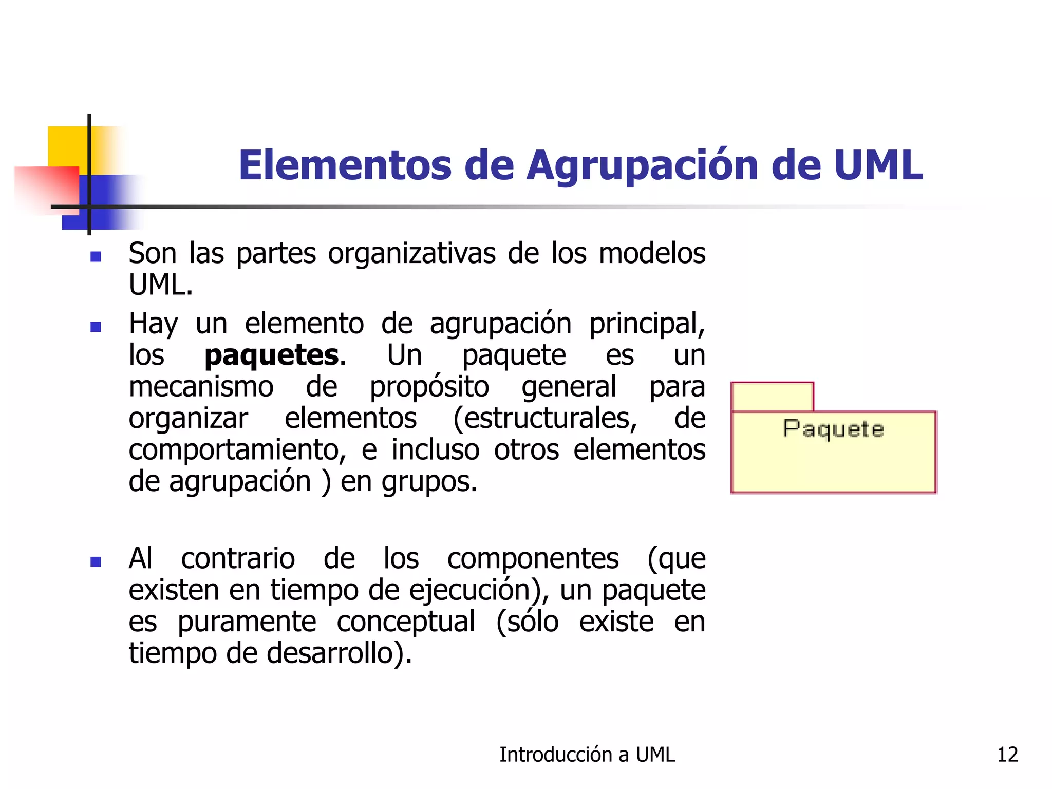 Introducción a UML 12
Elementos de Agrupación de UML
 Son las partes organizativas de los modelos
UML.
 Hay un elemento de agrupación principal,
los paquetes. Un paquete es un
mecanismo de propósito general para
organizar elementos (estructurales, de
comportamiento, e incluso otros elementos
de agrupación ) en grupos.
 Al contrario de los componentes (que
existen en tiempo de ejecución), un paquete
es puramente conceptual (sólo existe en
tiempo de desarrollo).
 