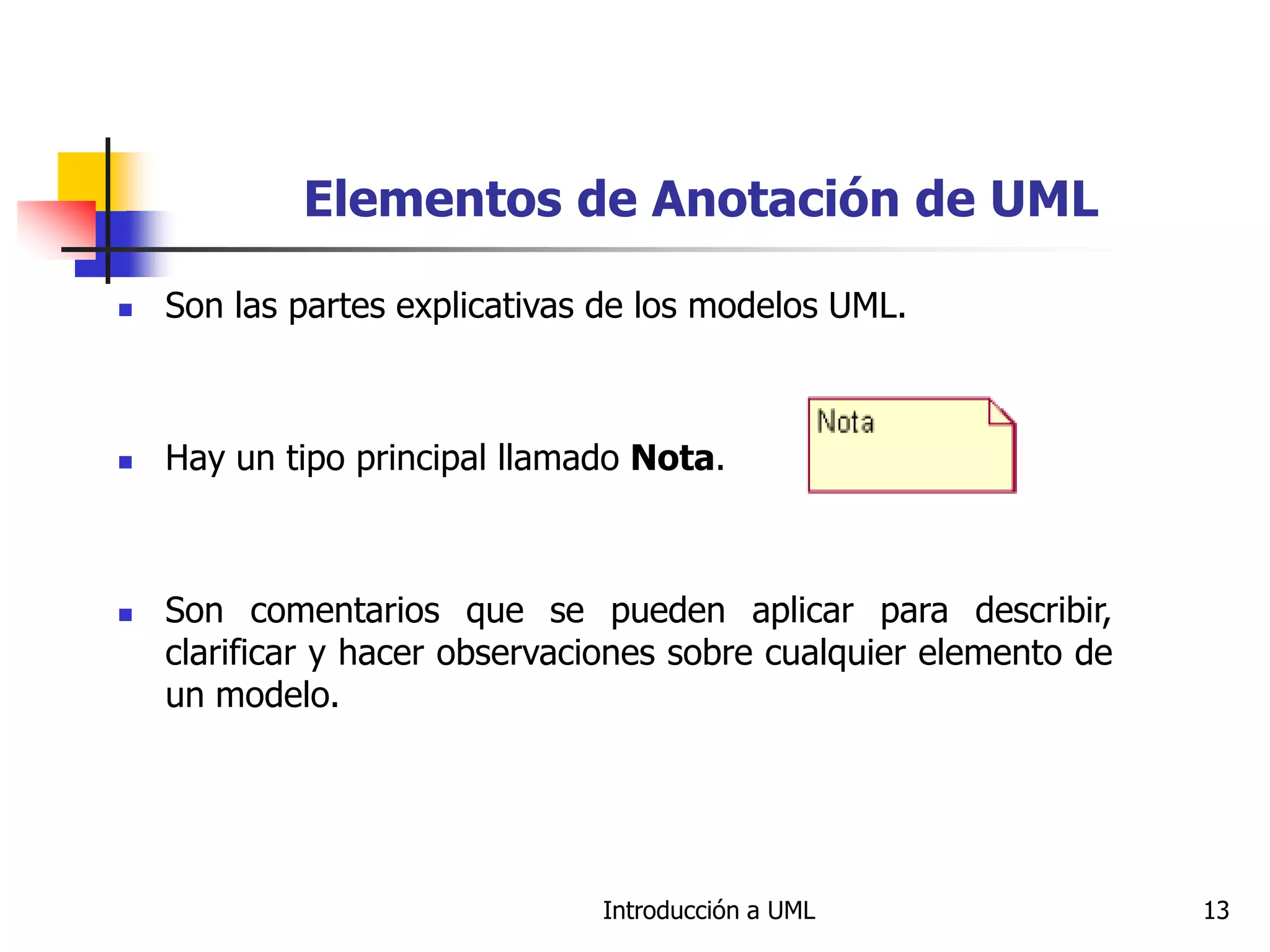 Introducción a UML 13
Elementos de Anotación de UML
 Son las partes explicativas de los modelos UML.
 Hay un tipo principal llamado Nota.
 Son comentarios que se pueden aplicar para describir,
clarificar y hacer observaciones sobre cualquier elemento de
un modelo.
 