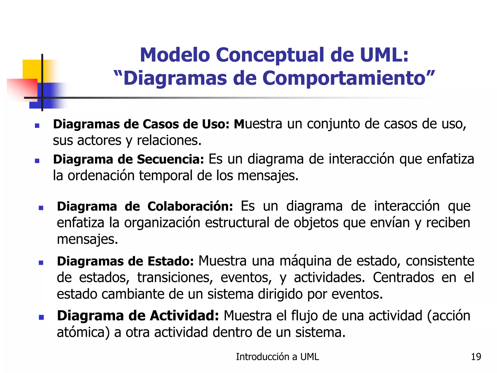 Introducción a UML 19
Modelo Conceptual de UML:
“Diagramas de Comportamiento”
 Diagramas de Casos de Uso: Muestra un conjunto de casos de uso,
sus actores y relaciones.
 Diagrama de Secuencia: Es un diagrama de interacción que enfatiza
la ordenación temporal de los mensajes.
 Diagrama de Colaboración: Es un diagrama de interacción que
enfatiza la organización estructural de objetos que envían y reciben
mensajes.
 Diagramas de Estado: Muestra una máquina de estado, consistente
de estados, transiciones, eventos, y actividades. Centrados en el
estado cambiante de un sistema dirigido por eventos.
 Diagrama de Actividad: Muestra el flujo de una actividad (acción
atómica) a otra actividad dentro de un sistema.
 