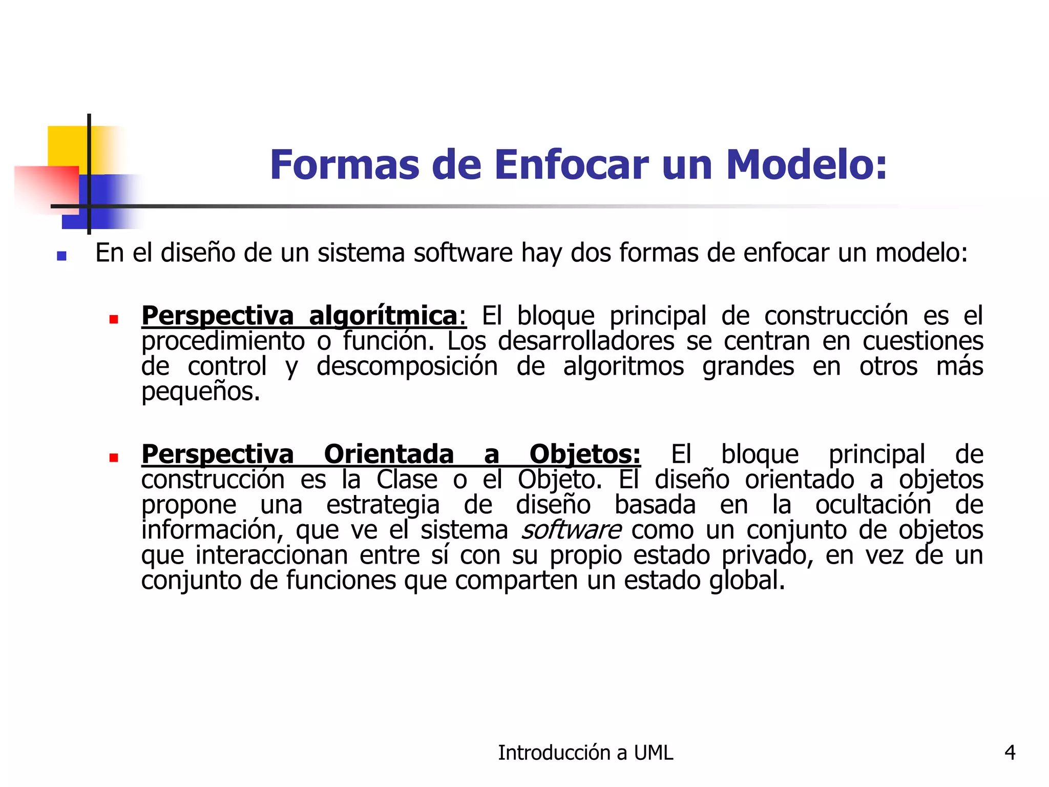 Introducción a UML 4
Formas de Enfocar un Modelo:
 En el diseño de un sistema software hay dos formas de enfocar un modelo:
 Perspectiva algorítmica: El bloque principal de construcción es el
procedimiento o función. Los desarrolladores se centran en cuestiones
de control y descomposición de algoritmos grandes en otros más
pequeños.
 Perspectiva Orientada a Objetos: El bloque principal de
construcción es la Clase o el Objeto. El diseño orientado a objetos
propone una estrategia de diseño basada en la ocultación de
información, que ve el sistema software como un conjunto de objetos
que interaccionan entre sí con su propio estado privado, en vez de un
conjunto de funciones que comparten un estado global.
 