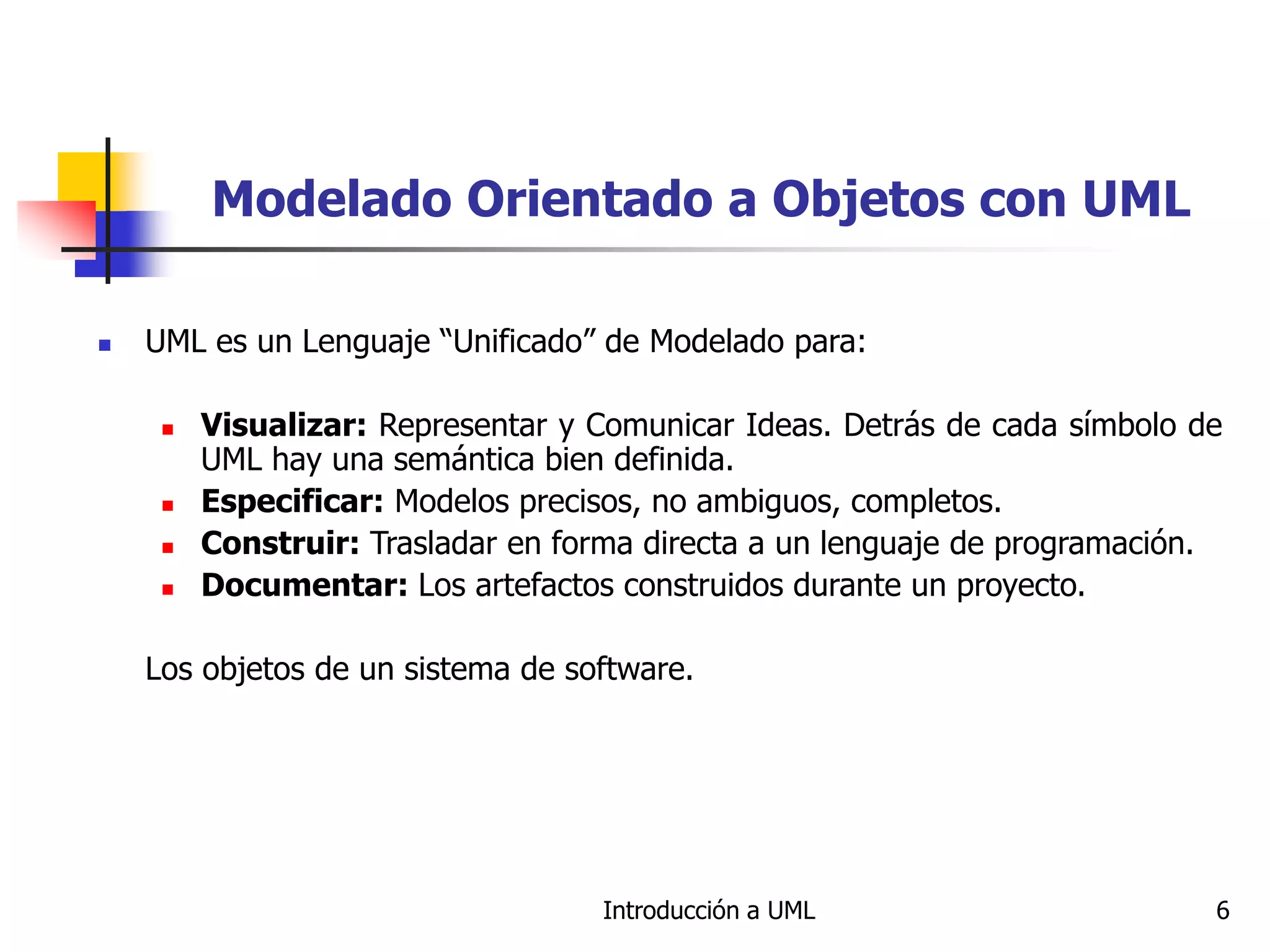 Introducción a UML 6
Modelado Orientado a Objetos con UML
 UML es un Lenguaje “Unificado” de Modelado para:
 Visualizar: Representar y Comunicar Ideas. Detrás de cada símbolo de
UML hay una semántica bien definida.
 Especificar: Modelos precisos, no ambiguos, completos.
 Construir: Trasladar en forma directa a un lenguaje de programación.
 Documentar: Los artefactos construidos durante un proyecto.
Los objetos de un sistema de software.
 