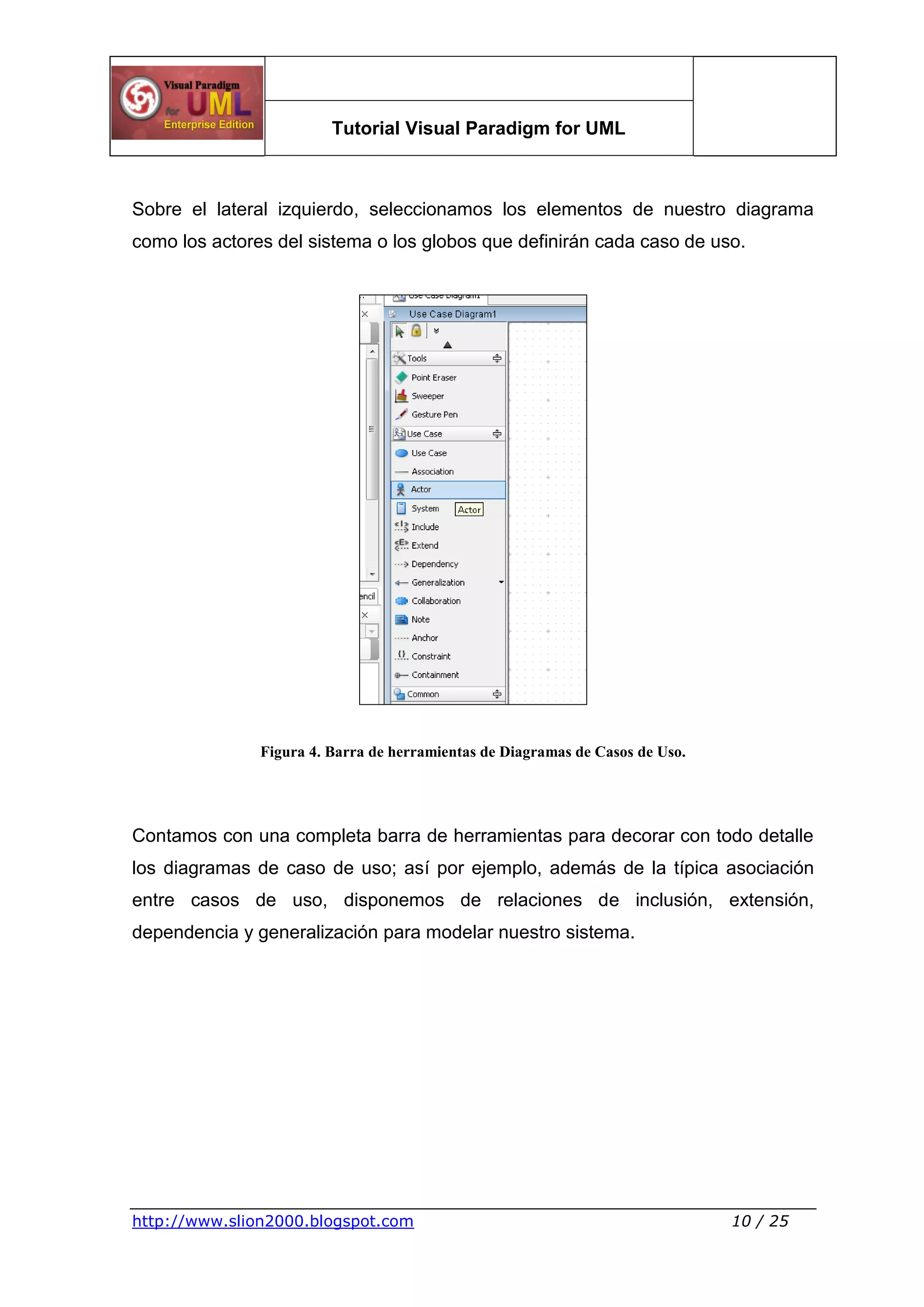 Tutorial Visual Paradigm for UML
http://www.slion2000.blogspot.com 10 / 25
Sobre el lateral izquierdo, seleccionamos los elementos de nuestro diagrama
como los actores del sistema o los globos que definirán cada caso de uso.
Figura 4. Barra de herramientas de Diagramas de Casos de Uso.
Contamos con una completa barra de herramientas para decorar con todo detalle
los diagramas de caso de uso; así por ejemplo, además de la típica asociación
entre casos de uso, disponemos de relaciones de inclusión, extensión,
dependencia y generalización para modelar nuestro sistema.
 