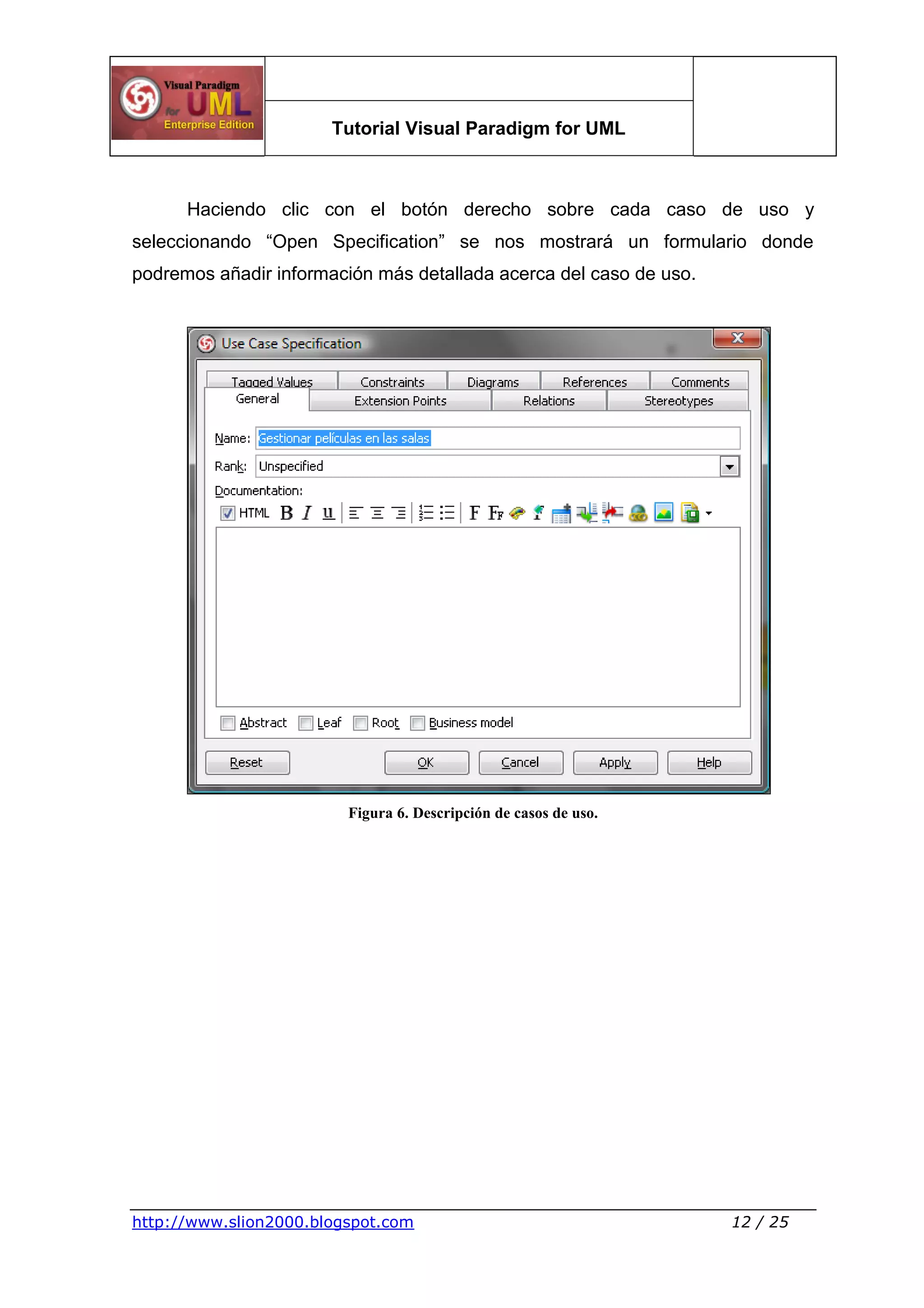 Tutorial Visual Paradigm for UML
http://www.slion2000.blogspot.com 12 / 25
Haciendo clic con el botón derecho sobre cada caso de uso y
seleccionando “Open Specification” se nos mostrará un formulario donde
podremos añadir información más detallada acerca del caso de uso.
Figura 6. Descripción de casos de uso.
 