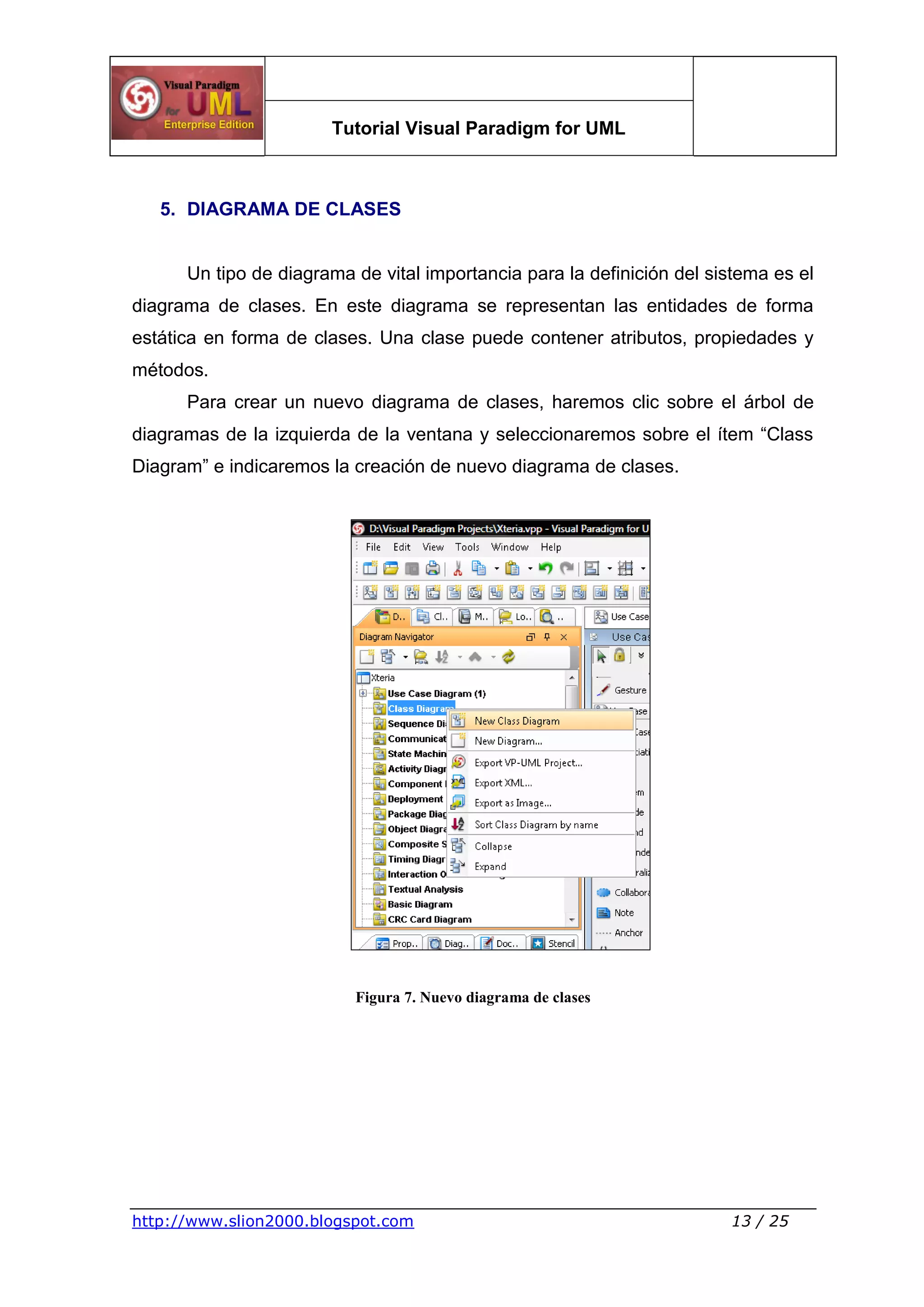 Tutorial Visual Paradigm for UML
http://www.slion2000.blogspot.com 13 / 25
5. DIAGRAMA DE CLASES
Un tipo de diagrama de vital importancia para la definición del sistema es el
diagrama de clases. En este diagrama se representan las entidades de forma
estática en forma de clases. Una clase puede contener atributos, propiedades y
métodos.
Para crear un nuevo diagrama de clases, haremos clic sobre el árbol de
diagramas de la izquierda de la ventana y seleccionaremos sobre el ítem “Class
Diagram” e indicaremos la creación de nuevo diagrama de clases.
Figura 7. Nuevo diagrama de clases
 