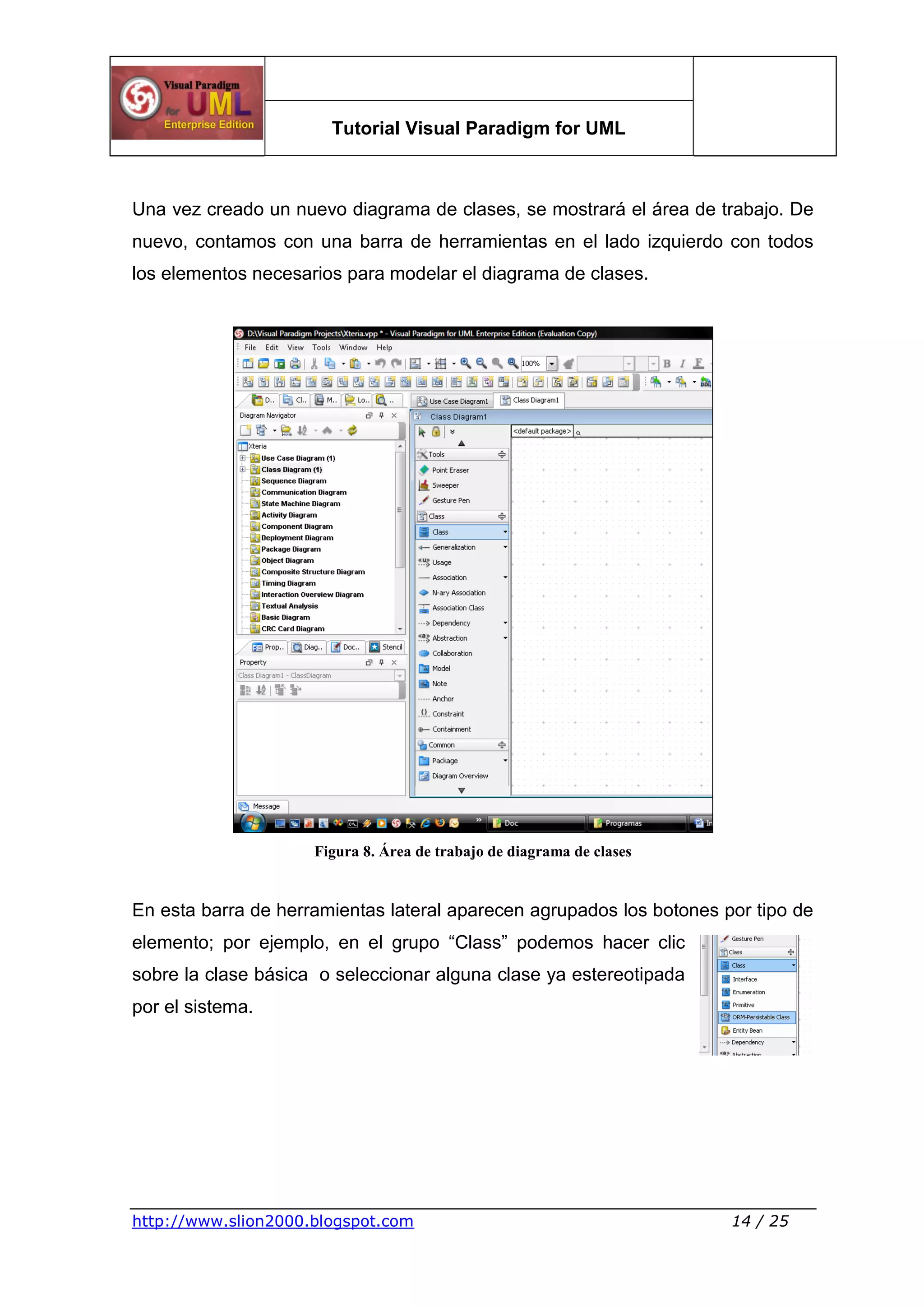 Tutorial Visual Paradigm for UML
http://www.slion2000.blogspot.com 14 / 25
Una vez creado un nuevo diagrama de clases, se mostrará el área de trabajo. De
nuevo, contamos con una barra de herramientas en el lado izquierdo con todos
los elementos necesarios para modelar el diagrama de clases.
Figura 8. Área de trabajo de diagrama de clases
En esta barra de herramientas lateral aparecen agrupados los botones por tipo de
elemento; por ejemplo, en el grupo “Class” podemos hacer clic
sobre la clase básica o seleccionar alguna clase ya estereotipada
por el sistema.
 