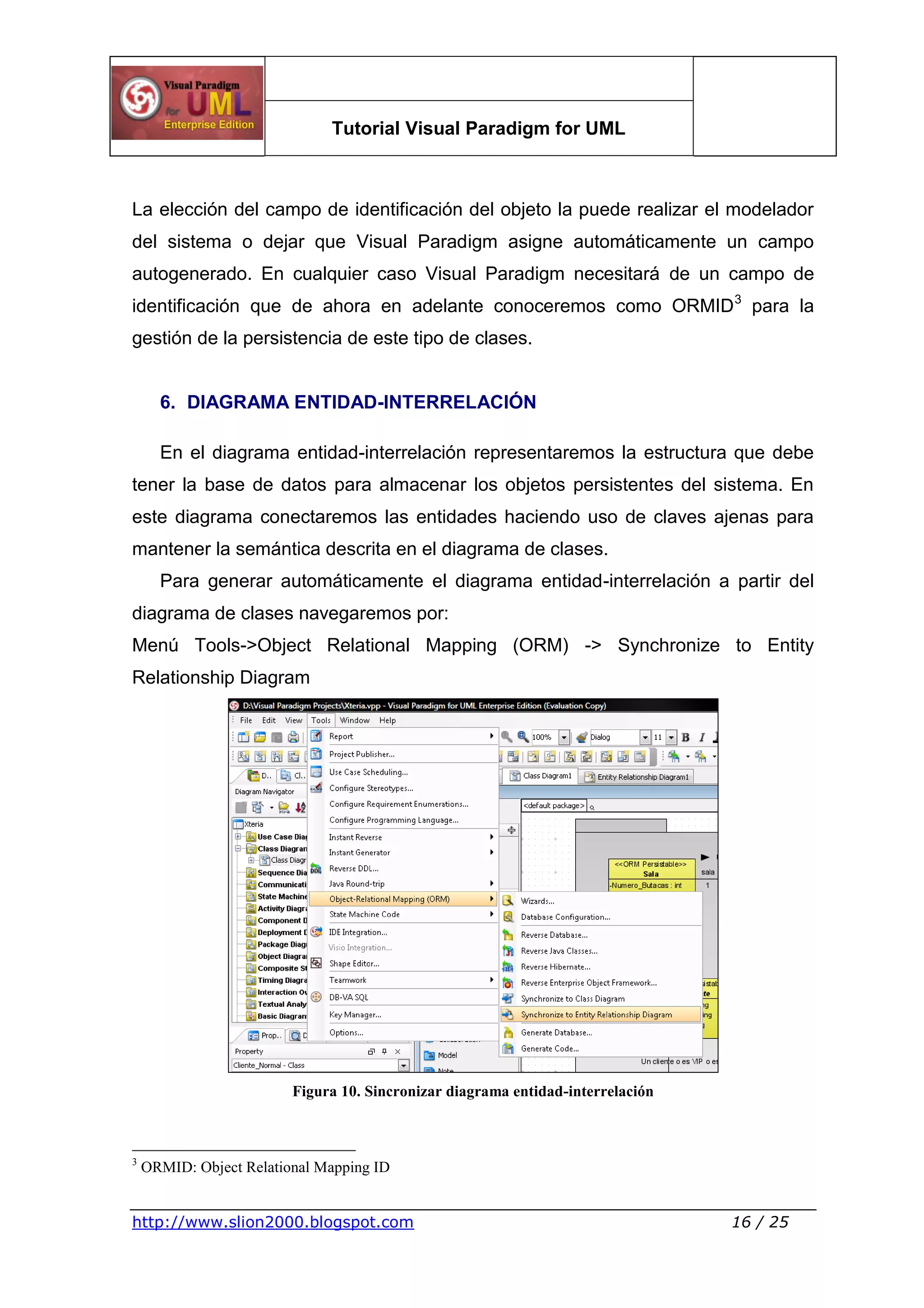 Tutorial Visual Paradigm for UML
http://www.slion2000.blogspot.com 16 / 25
La elección del campo de identificación del objeto la puede realizar el modelador
del sistema o dejar que Visual Paradigm asigne automáticamente un campo
autogenerado. En cualquier caso Visual Paradigm necesitará de un campo de
identificación que de ahora en adelante conoceremos como ORMID3
para la
gestión de la persistencia de este tipo de clases.
6. DIAGRAMA ENTIDAD-INTERRELACIÓN
En el diagrama entidad-interrelación representaremos la estructura que debe
tener la base de datos para almacenar los objetos persistentes del sistema. En
este diagrama conectaremos las entidades haciendo uso de claves ajenas para
mantener la semántica descrita en el diagrama de clases.
Para generar automáticamente el diagrama entidad-interrelación a partir del
diagrama de clases navegaremos por:
Menú Tools->Object Relational Mapping (ORM) -> Synchronize to Entity
Relationship Diagram
Figura 10. Sincronizar diagrama entidad-interrelación
3
ORMID: Object Relational Mapping ID
 