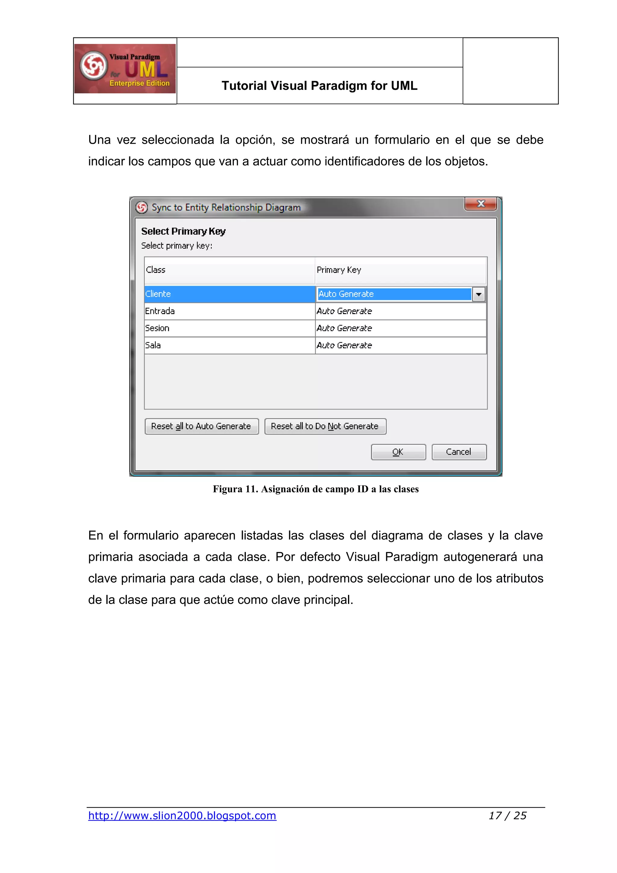 Tutorial Visual Paradigm for UML
http://www.slion2000.blogspot.com 17 / 25
Una vez seleccionada la opción, se mostrará un formulario en el que se debe
indicar los campos que van a actuar como identificadores de los objetos.
Figura 11. Asignación de campo ID a las clases
En el formulario aparecen listadas las clases del diagrama de clases y la clave
primaria asociada a cada clase. Por defecto Visual Paradigm autogenerará una
clave primaria para cada clase, o bien, podremos seleccionar uno de los atributos
de la clase para que actúe como clave principal.
 