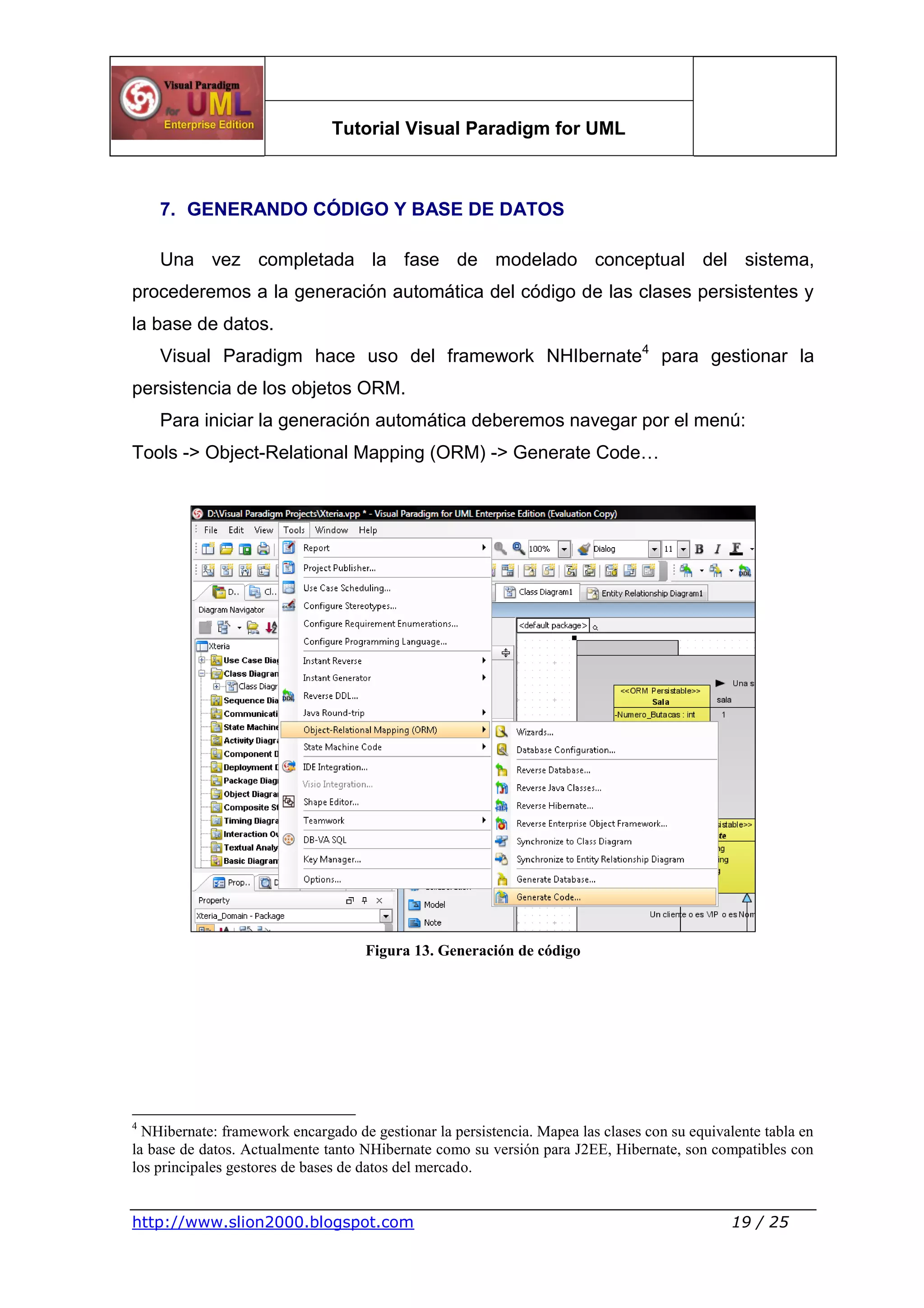 Tutorial Visual Paradigm for UML
http://www.slion2000.blogspot.com 19 / 25
7. GENERANDO CÓDIGO Y BASE DE DATOS
Una vez completada la fase de modelado conceptual del sistema,
procederemos a la generación automática del código de las clases persistentes y
la base de datos.
Visual Paradigm hace uso del framework NHIbernate4
para gestionar la
persistencia de los objetos ORM.
Para iniciar la generación automática deberemos navegar por el menú:
Tools -> Object-Relational Mapping (ORM) -> Generate Code…
Figura 13. Generación de código
4
NHibernate: framework encargado de gestionar la persistencia. Mapea las clases con su equivalente tabla en
la base de datos. Actualmente tanto NHibernate como su versión para J2EE, Hibernate, son compatibles con
los principales gestores de bases de datos del mercado.
 